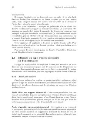 468 Syst`eme de gestion de ﬁchiers
non s´equentiel.
Reprenons l’analogie avec les disques et cassettes audio : il est plus facile
d’´ecouter la douzi`eme chanson sur un disque compact que sur une cassette
audio, mais, lorsqu’on recopie une cassette sur une autre, on n’a besoin de
l’acc`es direct ni sur la source, ni sur la copie.
Dernier point important : pourquoi se pr´eoccuper d’acc`es direct aux
donn´ees stock´ees sur un support de m´emoire secondaire ? On pourrait en eﬀet
imaginer une mani`ere fort simple de manipuler les ﬁchiers : on commence tou-
jours par le recopier enti`erement en m´emoire vive (et cela n´ecessite une lecture
s´equentielle), puis on eﬀectue tout type de modiﬁcation, puis on le recopie sur
le support de m´emoire secondaire (et cela constitue une ´ecriture s´equentielle).
Dans ce cas les seuls types d’acc`es n´ecessaires sont s´equentiels.
Cette approche est applicable `a l’´edition de petits ﬁchiers texte. Pour
d’autres types d’application c’est hors de question : tri de gros ﬁchiers, acc`es
`a une base de donn´ees, ...
Pour assurer des acc`es directs parmi les donn´ees d’un ﬁchier, il faut donc
pr´evoir l’implantation en cons´equence.
2.3 Inﬂuence du type d’acc`es n´ecessaire
sur l’implantation
Le type de manipulation envisag´ee des ﬁchiers peut n´ecessiter un acc`es
direct ou non. Les adresses logiques sont des num´eros, ou des d´esignations par
le contenu. Les supports physiques sont `a acc`es direct ou s´equentiel. Il y a donc
de nombreux cas `a consid´erer, que nous regroupons en deux classes ci-dessous.
2.3.1 Acc`es par num´ero
C’est le cas r´ealiste d’un syst`eme de gestion des ﬁchiers utilisateurs. Quel
que soit le type des donn´ees de ces ﬁchiers, ils sont consid´er´es comme des suites
d’octets, et les adresses logiques sont des d´ecalages par rapport au d´ebut en
nombre d’octets.
Acc`es direct sur support s´equentiel C’est un cas peu r´ealiste. Sur tout
support s´equentiel on dispose d’une op´eration de retour au d´ebut (rembobinage
d’une bande magn´etique), mais passer d’un ´el´ement d’adresse n `a un ´el´ement
d’adresse m en rembobinant, puis en avan¸cant de m, ne peut pas avoir des
performances comparables `a celles d’un v´eritable acc`es direct.
Acc`es s´equentiel sur support s´equentiel Ceci constitue le cas typique de
la sauvegarde, pendant laquelle les ﬁchiers sont consid´er´es comme s´equentiels.
En eﬀet, aucune insertion ou suppression d’´el´ement du ﬁchier ne sera ef-
fectu´ee sur le support `a acc`es s´equentiel. Les acc`es au support s´equentiel sont
s´equentiels, lors des sauvegardes et restaurations.
 
