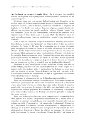 2. Structure des donn´ees et inﬂuence sur l’implantation 469
Acc`es direct sur support `a acc`es direct Le ﬁchier peut ˆetre consid´er´e
comme une s´equence de n-uplets plus ou moins complexes, num´erot´es par les
adresses logiques.
On trouve dans tout bon ouvrage d’algorithmique une discussion sur les
m´erites respectifs de la repr´esentation des s´equences dans des tableaux ou des
s´equences chaˆın´ees. Dans un tableau, l’ordre des ´el´ements de la s´equence est
implicite : c’est l’ordre des indices ; dans une s´equence chaˆın´ee, l’ordre des
´el´ements est repr´esent´e de mani`ere explicite : chaque ´el´ement “pointe” sur
son successeur (et/ou sur son pr´ed´ecesseur). Notons que les ´el´ements de la
s´equence sont de toute fa¸con dans le tableau MEM : la diﬀ´erence entre les
deux approches est donc entre une implantation contigu¨e et une implantation
dispers´ee. .
Avec la solution tableau on occupe le minimum de m´emoire ; avec la solu-
tion chaˆın´ee, on ajoute un “pointeur” par ´el´ement (c’est-`a-dire une adresse
m´emoire, de l’ordre de 32 bits). La comparaison sur le temps n´ecessaire
pour une op´eration d’insertion tourne en revanche `a l’avantage de la solution
chaˆın´ee : il suﬃt de raccrocher deux ou trois pointeurs et le tour est jou´e ; dans
un tableau il faut m´enager une place en d´ecalant des ´el´ements, c’est-`a-dire en
les recopiant d’une case dans une autre. Comme d’habitude en informatique, les
gains en place se font au d´etriment du temps, et vice-versa. Notons ´egalement
qu’avec une implantation contigu¨e on dispose de l’acc`es direct `a un ´el´ement
par son num´ero ; on perd cette propri´et´e avec une implantation dispers´ee.
Imaginons le cas d’une s´equence de bits, stock´ee en utilisant une solution
mixte contig¨ue/dispers´ee : on peut chaˆıner entre eux des octets, auquel cas le
rapport entre informations utiles et informations de chaˆınage est assez mau-
vais : un pointeur occupe de l’ordre de 4 octets, et il en faut 1 par octet utile.
En choisissant la taille des blocs chaˆın´es, on r`egle le rapport entre informations
utiles et informations de chaˆınage.
Appliquons le raisonnement au cas de l’implantation des ﬁchiers.
Dans une implantation contigu¨e, les emplacements de deux enregistrements
cons´ecutifs quelconques du ﬁchier sont eux-mˆemes cons´ecutifs `a l’int´erieur
d’une mˆeme unit´e d’acc`es, ou situ´es dans deux unit´es d’acc`es de num´eros
cons´ecutifs. La structure de s´equence du ﬁchier est repr´esent´ee grˆace `a la
s´equence des adresses physiques. Une insertion ou suppression d’enregistre-
ment dans le ﬁchier demande un d´ecalage des ´el´ements pr´esents, ce qui peut
ˆetre assez coˆuteux.
Dans une implantation dispers´ee, deux enregistrements cons´ecutifs du ﬁ-
chier peuvent ˆetre plac´es `a des positions quelconques sur le disque. Pour re-
constituer la structure s´equentielle, on peut chaˆıner les ´el´ements entre eux, ou
utiliser une table d’implantation (voir paragraphe 3. ci-dessous). L’insertion
ou la suppression d’un ´el´ement demande alors seulement la r´eorganisation du
chaˆınage ou de la table d’implantation, mais jamais le d´eplacement des enre-
gistrements du ﬁchier sur le disque. La solution par chaˆınage est coˆuteuse en
taille (une adresse de suivant pour chaque ´el´ement du ﬁchier), et impose un
 