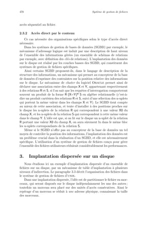 470 Syst`eme de gestion de ﬁchiers
acc`es s´equentiel au ﬁchier.
2.3.2 Acc`es direct par le contenu
Ce cas n´ecessite des organisations sp´eciﬁques selon le type d’acc`es direct
n´ecessaire.
Dans les syst`emes de gestion de bases de donn´ees (SGBD) par exemple, le
m´ecanisme d’adressage logique est induit par une description de haut niveau
de l’ensemble des informations g´er´ees (un ensemble de sch´emas de relations
par exemple, avec d´eﬁnition des cl´es de relations). L’implantation des donn´ees
sur le disque est r´ealis´e par les couches basses des SGBD, qui constituent des
syst`emes de gestion de ﬁchiers sp´eciﬁques.
Ainsi certains SGBD proposent-ils, dans le langage de description de la
structure des informations, un m´ecanisme qui permet au concepteur de la base
de donn´ees d’exprimer des contraintes sur la position relative des informations
sur le disque. Le m´ecanisme de cluster du logiciel Oracle permet ainsi de
d´eclarer une association entre des champs X et Y, appartenant respectivement
`a des relations R et S, si l’on sait que les requˆetes d’interrogation comporteront
souvent un produit de la forme R (X=Y)* S en alg`ebre relationnelle (c’est-`a-
dire un produit cart´esien des relations R et S, suivi d’une s´election des n-uplets
qui portent la mˆeme valeur dans les champs X et Y). Le SGBD tient compte
au mieux de cette association, et tente d’installer `a des positions proches sur
le disque les n-uplets de la relation R qui correspondent `a une valeur X0 du
champ X, et les n-uplets de la relation S qui correspondent `a cette mˆeme valeur
dans le champ Y. L’id´ee est que, si on lit sur le disque un n-uplet de la relation
R portant une valeur X0 du champ X, on aura sˆurement lu dans le mˆeme bloc
les n-uplets correspondants de la relation S.
Mˆeme si le SGBD n’oﬀre pas au concepteur de la base de donn´ees un tel
moyen de contrˆoler la position des informations, l’implantation des donn´ees est
un probl`eme crucial dans la r´ealisation d’un SGBD, et elle est n´ecessairement
sp´eciﬁque. L’utilisation d’un syst`eme de gestion de ﬁchiers con¸cu pour g´erer
l’ensemble des ﬁchiers utilisateurs r´eduirait consid´erablement les performances.
3. Implantation dispers´ee sur un disque
Nous ´etudions ici un exemple d’implantation dispers´ee d’un ensemble de
ﬁchiers sur un disque, par un m´ecanisme de table d’implantation `a plusieurs
niveaux d’indirection. Le paragraphe 3.3 d´ecrit l’organisation des ﬁchiers dans
le syst`eme de gestion de ﬁchiers d’unix.
Dans une implantation dispers´ee, l’id´ee est de partitionner le ﬁchier en mor-
ceaux, qui seront dispos´es sur le disque ind´ependamment les uns des autres ;
toutefois un morceau sera plac´e sur des unit´es d’acc`es cons´ecutives. Ainsi le
rep´erage d’un morceau se r´eduit `a une adresse physique, connaissant la taille
des morceaux.
 
