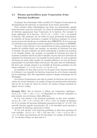 4. Manipulation de repr´esentations de fonctions bool´eennes 39
4.1 Formes particuli`eres pour l’expression d’une
fonction bool´eenne
La plupart des technologies cibles actuelles (Cf. Chapitre 8) n´ecessitent des
d´ecompositions des fonctions en expressions d’une forme particuli`ere.
Pour certaines cibles technologiques une forme non polynˆomiale, appel´ee
forme factoris´ee, peut ˆetre n´ecessaire. Le crit`ere de minimisation est le nombre
de litt´eraux apparaissant dans l’expression de la fonction. Par exemple, la
forme alg´ebrique de la fonction : f(a, b, c, d) = ¯a.(¯b.(¯c + d)) + a.b poss`ede
6 litt´eraux. Des m´ethodes ont ´et´e mises au point permettant d’automatiser
la recherche de formes factoris´ees `a nombre de litt´eraux minimal. Le lecteur
pourra trouver des d´etails sur ces m´ethodes dans [BRWSV87]. Il est `a noter que
ces m´ethodes sont aujourd’hui souvent employ´ees sur des formes en ROBDDs.
On peut vouloir aboutir `a une repr´esentation de forme quelconque mais `a
nombre de variables limit´e, par exemple, un ensemble de fonctions d’au plus
8 variables. On peut souhaiter une forme polynˆomiale `a nombres de monˆomes
et de variables limit´es, par exemple, un ensemble de fonctions d’au plus 10
monˆomes poss´edant chacun au plus 6 variables. Il peut aussi ˆetre n´ecessaire de
repr´esenter les fonctions avec un ensemble de formes ﬁx´ees. Ce sont en g´en´eral
des formes de petite taille (nombre de variables inf´erieur `a 6) avec des formes
polynˆomiales ou factoris´ees ﬁx´ees strictement. On parle alors de biblioth`eque.
On devra par exemple aboutir `a un ensemble de fonctions poss´edant une des
formes suivantes : a + b, ¯a.¯b, a.b, ¯a.b + a.c ou ¯a.¯b + a.b.
Le probl`eme est donc dans tous les cas de partir d’une fonction bool´eenne
et d’aboutir `a un ensemble de fonctions respectant la ou les formes impos´ees
par la technologie cible. Des algorithmes propres `a chaque technologie ont ´et´e
d´evelopp´es.
Les crit`eres d’optimisation sont alors le nombre de fonctions (qui est li´e `a la
surface du circuit r´esultant) et le nombre d’´etages de sous-fonctions imbriqu´ees
(qui est li´e au temps de calcul du circuit). Le nombre d’´etages maximal est
appel´e chemin critique.
Exemple E2.3 Soit la fonction f d´eﬁnie par l’expression alg´ebrique :
f(a, b, c, d) = ¯a.b.c + a.¯b.¯c + c.d + ¯c. ¯d. Regardons les solutions auxquelles on
peut aboutir avec des formes cibles diﬀ´erentes.
Si l’on veut aboutir `a des fonctions poss´edant au plus trois variables :
f(a, b, c, d) = SF + c.d + ¯c. ¯d avec SF = ¯a.b.c + a.¯b.¯c. Le nombre de litt´eraux
est 11. Le nombre de fonctions imbriqu´ees maximal est ´egal `a 2 : (f, SF). Une
nouvelle fonction appel´ee sous-fonction SF a ´et´e introduite pour parvenir `a
un ensemble de fonctions respectant le crit`ere.
Si l’on veut aboutir `a des fonctions poss´edant au plus deux monˆomes de
trois variables : f(a, b, c, d) = SF1 + SF2 avec SF1 = ¯a.b.c + a.¯b.¯c et SF2 =
c.d + ¯c. ¯d. Deux sous fonctions ont ´et´e introduites. Le nombre de litt´eraux est
12 . Le chemin critique est ´egal aussi `a 2.
 
