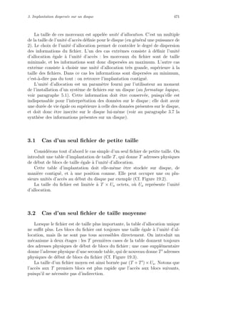 3. Implantation dispers´ee sur un disque 471
La taille de ces morceaux est appel´ee unit´e d’allocation. C’est un multiple
de la taille de l’unit´e d’acc`es d´eﬁnie pour le disque (en g´en´eral une puissance de
2). Le choix de l’unit´e d’allocation permet de contrˆoler le degr´e de dispersion
des informations du ﬁchier. L’un des cas extrˆemes consiste `a d´eﬁnir l’unit´e
d’allocation ´egale `a l’unit´e d’acc`es : les morceaux du ﬁchier sont de taille
minimale, et les informations sont donc dispers´ees au maximum. L’autre cas
extrˆeme consiste `a choisir une unit´e d’allocation tr`es grande, sup´erieure `a la
taille des ﬁchiers. Dans ce cas les informations sont dispers´ees au minimum,
c’est-`a-dire pas du tout : on retrouve l’implantation contigu¨e.
L’unit´e d’allocation est un param`etre fourni par l’utilisateur au moment
de l’installation d’un syst`eme de ﬁchiers sur un disque (au formatage logique,
voir paragraphe 5.1). Cette information doit ˆetre conserv´ee, puisqu’elle est
indispensable pour l’interpr´etation des donn´ees sur le disque ; elle doit avoir
une dur´ee de vie ´egale ou sup´erieure `a celle des donn´ees pr´esentes sur le disque,
et doit donc ˆetre inscrite sur le disque lui-mˆeme (voir au paragraphe 3.7 la
synth`ese des informations pr´esentes sur un disque).
3.1 Cas d’un seul ﬁchier de petite taille
Consid´erons tout d’abord le cas simple d’un seul ﬁchier de petite taille. On
introduit une table d’implantation de taille T, qui donne T adresses physiques
de d´ebut de blocs de taille ´egale `a l’unit´e d’allocation.
Cette table d’implantation doit elle-mˆeme ˆetre stock´ee sur disque, de
mani`ere contigu¨e, et `a une position connue. Elle peut occuper une ou plu-
sieurs unit´es d’acc`es au d´ebut du disque par exemple (Cf. Figure 19.2).
La taille du ﬁchier est limit´ee `a T × Ua octets, o`u Ua repr´esente l’unit´e
d’allocation.
3.2 Cas d’un seul ﬁchier de taille moyenne
Lorsque le ﬁchier est de taille plus importante, la table d’allocation unique
ne suﬃt plus. Les blocs du ﬁchier ont toujours une taille ´egale `a l’unit´e d’al-
location, mais ils ne sont pas tous accessibles directement. On introduit un
m´ecanisme `a deux ´etages : les T premi`eres cases de la table donnent toujours
des adresses physiques de d´ebut de blocs du ﬁchier ; une case suppl´ementaire
donne l’adresse physique d’une seconde table, qui de nouveau donne T adresses
physiques de d´ebut de blocs du ﬁchier (Cf. Figure 19.3).
La taille d’un ﬁchier moyen est ainsi born´ee par (T + T ) × Ua. Notons que
l’acc`es aux T premiers blocs est plus rapide que l’acc`es aux blocs suivants,
puisqu’il ne n´ecessite pas d’indirection.
 
