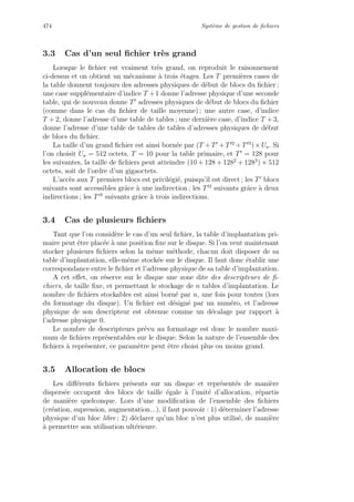 474 Syst`eme de gestion de ﬁchiers
3.3 Cas d’un seul ﬁchier tr`es grand
Lorsque le ﬁchier est vraiment tr`es grand, on reproduit le raisonnement
ci-dessus et on obtient un m´ecanisme `a trois ´etages. Les T premi`eres cases de
la table donnent toujours des adresses physiques de d´ebut de blocs du ﬁchier ;
une case suppl´ementaire d’indice T +1 donne l’adresse physique d’une seconde
table, qui de nouveau donne T adresses physiques de d´ebut de blocs du ﬁchier
(comme dans le cas du ﬁchier de taille moyenne) ; une autre case, d’indice
T + 2, donne l’adresse d’une table de tables ; une derni`ere case, d’indice T + 3,
donne l’adresse d’une table de tables de tables d’adresses physiques de d´ebut
de blocs du ﬁchier.
La taille d’un grand ﬁchier est ainsi born´ee par (T +T +T 2
+T 3
)×Ua. Si
l’on choisit Ua = 512 octets, T = 10 pour la table primaire, et T = 128 pour
les suivantes, la taille de ﬁchiers peut atteindre (10 + 128 + 1282
+ 1283
) × 512
octets, soit de l’ordre d’un gigaoctets.
L’acc`es aux T premiers blocs est privil´egi´e, puisqu’il est direct ; les T blocs
suivants sont accessibles grˆace `a une indirection ; les T 2
suivants grˆace `a deux
indirections ; les T 3
suivants grˆace `a trois indirections.
3.4 Cas de plusieurs ﬁchiers
Tant que l’on consid`ere le cas d’un seul ﬁchier, la table d’implantation pri-
maire peut ˆetre plac´ee `a une position ﬁxe sur le disque. Si l’on veut maintenant
stocker plusieurs ﬁchiers selon la mˆeme m´ethode, chacun doit disposer de sa
table d’implantation, elle-mˆeme stock´ee sur le disque. Il faut donc ´etablir une
correspondance entre le ﬁchier et l’adresse physique de sa table d’implantation.
A cet eﬀet, on r´eserve sur le disque une zone dite des descripteurs de ﬁ-
chiers, de taille ﬁxe, et permettant le stockage de n tables d’implantation. Le
nombre de ﬁchiers stockables est ainsi born´e par n, une fois pour toutes (lors
du formatage du disque). Un ﬁchier est d´esign´e par un num´ero, et l’adresse
physique de son descripteur est obtenue comme un d´ecalage par rapport `a
l’adresse physique 0.
Le nombre de descripteurs pr´evu au formatage est donc le nombre maxi-
mum de ﬁchiers repr´esentables sur le disque. Selon la nature de l’ensemble des
ﬁchiers `a repr´esenter, ce param`etre peut ˆetre choisi plus ou moins grand.
3.5 Allocation de blocs
Les diﬀ´erents ﬁchiers pr´esents sur un disque et repr´esent´es de mani`ere
dispers´ee occupent des blocs de taille ´egale `a l’unit´e d’allocation, r´epartis
de mani`ere quelconque. Lors d’une modiﬁcation de l’ensemble des ﬁchiers
(cr´eation, supression, augmentation...), il faut pouvoir : 1) d´eterminer l’adresse
physique d’un bloc libre ; 2) d´eclarer qu’un bloc n’est plus utilis´e, de mani`ere
`a permettre son utilisation ult´erieure.
 