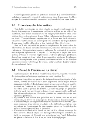 3. Implantation dispers´ee sur un disque 475
C’est un probl`eme g´en´eral de gestion de m´emoire. Il y a essentiellement 2
techniques. La premi`ere consiste `a maintenir une table de marquage des blocs
occup´es. La deuxi`eme consiste `a maintenir une liste chaˆın´ee de blocs libres.
3.6 Redondance des informations
Tout ﬁchier est d´ecoup´e en blocs r´epartis de mani`ere quelconque sur le
disque, la structure du ﬁchier est donc enti`erement reﬂ´et´ee par les tables d’im-
plantation, elles-mˆemes accessibles par un unique point d’entr´ee situ´e `a une
position ﬁxe : le descripteur de ﬁchier. Si l’on endommage ce descripteur, tout
est perdu. D’autres informations pr´esentes sur le disque sont particuli`erement
critiques : l’unit´e d’allocation utilis´ee pour tous les ﬁchiers du disque ; la table
de marquage des blocs libres (ou la liste chaˆın´ee de blocs libres) ; etc.
Bien qu’il soit impossible de garantir compl`etement la pr´eservation des
informations du disque en toutes circonstances, certaines informations parti-
culi`erement critiques sont regroup´ees et r´epliqu´ees. En proﬁtant de la structure
d’un disque en cylindres (Cf. Chapitre 17), on dispose le paquet des infor-
mations critiques `a plusieurs emplacements d’adresses physiques pr´ed´eﬁnies,
dispos´es en spirale verticale : ainsi deux exemplaires situ´es sur des plateaux
diﬀ´erents correspondent `a des positions diﬀ´erentes du bras. Si un probl`eme
physique provoque l’atterrissage des tˆetes de lecture/´ecriture, il existe toujours
des exemplaires `a l’abri.
3.7 R´esum´e de l’occupation du disque
En tenant compte des diverses consid´erations ´enonc´ees jusque l`a, l’ensemble
des informations pr´esentes sur un disque est donc constitu´e de :
– Plusieurs exemplaires du groupe des informations critiques (unit´e d’allo-
cation, nombre de blocs de cette taille disponibles sur le disque, nombre
maximum de ﬁchiers). Les informations du groupe sont stock´ees de mani`ere
contigu¨e, et l’ensemble ne tient pas n´ecessairement dans un bloc, tel qu’il
est d´eﬁni pour la gestion des ﬁchiers. La taille du groupe est pr´ed´eﬁnie
(elle n’a pas `a ˆetre inscrite sur le disque, ce qui repousserait le probl`eme).
Les adresses physiques de d´ebut des positions de recopie du groupe sont
´egalement pr´ed´eﬁnies.
– Egalement `a une position ﬁxe pr´ed´eﬁnie sur le disque, mais en un seul
exemplaire, on trouve un marquage des descripteurs de ﬁchiers occup´es
– Une zone contigu¨e du disque est r´eserv´ee aux descripteurs de ﬁchiers. Cette
zone commence `a une adresse pr´ed´eﬁnie, et les diﬀ´erents descripteurs sont
accessibles par des d´ecalages. La zone des descripteurs est de taille ﬁxe. La
taille d’un descripteur est ﬁxe et pr´ed´eﬁnie.
– Une autre zone contigu¨e du disque est r´eserv´ee `a la table de marquage des
blocs occup´es. Il faut 1 bit par bloc du disque utilisable pour les ﬁchiers. La
table de marquage est d’autant plus volumineuse que l’unit´e d’allocation
est petite. A la limite, il faut 1 bit par unit´e d’acc`es physique.
 