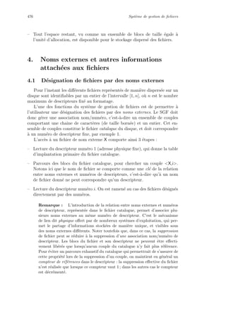 476 Syst`eme de gestion de ﬁchiers
– Tout l’espace restant, vu comme un ensemble de blocs de taille ´egale `a
l’unit´e d’allocation, est disponible pour le stockage dispers´e des ﬁchiers.
4. Noms externes et autres informations
attach´ees aux ﬁchiers
4.1 D´esignation de ﬁchiers par des noms externes
Pour l’instant les diﬀ´erents ﬁchiers repr´esent´es de mani`ere dispers´ee sur un
disque sont identiﬁables par un entier de l’intervalle [1, n], o`u n est le nombre
maximum de descripteurs ﬁx´e au formatage.
L’une des fonctions du syst`eme de gestion de ﬁchiers est de permettre `a
l’utilisateur une d´esignation des ﬁchiers par des noms externes. Le SGF doit
donc g´erer une association nom/num´ero, c’est-`a-dire un ensemble de couples
comportant une chaˆıne de caract`eres (de taille born´ee) et un entier. Cet en-
semble de couples constitue le ﬁchier catalogue du disque, et doit correspondre
`a un num´ero de descripteur ﬁxe, par exemple 1.
L’acc`es `a un ﬁchier de nom externe X comporte ainsi 3 ´etapes :
– Lecture du descripteur num´ero 1 (adresse physique ﬁxe), qui donne la table
d’implantation primaire du ﬁchier catalogue.
– Parcours des blocs du ﬁchier catalogue, pour chercher un couple X,i.
Notons ici que le nom de ﬁchier se comporte comme une cl´e de la relation
entre noms externes et num´eros de descripteurs, c’est-`a-dire qu’`a un nom
de ﬁchier donn´e ne peut correspondre qu’un descripteur.
– Lecture du descripteur num´ero i. On est ramen´e au cas des ﬁchiers d´esign´es
directement par des num´eros.
Remarque : L’introduction de la relation entre noms externes et num´eros
de descripteur, repr´esent´ee dans le ﬁchier catalogue, permet d’associer plu-
sieurs noms externes au mˆeme num´ero de descripteur. C’est le m´ecanisme
de lien dit physique oﬀert par de nombreux syst`emes d’exploitation, qui per-
met le partage d’informations stock´ees de mani`ere unique, et visibles sous
des noms externes diﬀ´erents. Noter toutefois que, dans ce cas, la suppression
de ﬁchier peut se r´eduire `a la suppression d’une association nom/num´ero de
descripteur. Les blocs du ﬁchier et son descripteur ne peuvent ˆetre eﬀecti-
vement lib´er´es que lorsqu’aucun couple du catalogue n’y fait plus r´ef´erence.
Pour ´eviter un parcours exhaustif du catalogue qui permettrait de s’assurer de
cette propri´et´e lors de la suppression d’un couple, on maintient en g´en´eral un
compteur de r´ef´erences dans le descripteur : la suppression eﬀective du ﬁchier
n’est r´ealis´ee que lorsque ce compteur vaut 1 ; dans les autres cas le compteur
est d´ecr´ement´e.
 