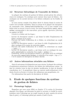 5. Etude de quelques fonctions du syst`eme de gestion de ﬁchiers 477
4.2 Structure hi´erachique de l’ensemble de ﬁchiers
La plupart des syst`emes de gestion de ﬁchiers actuels g`erent des arbores-
cences de catalogues. Un catalogue peut contenir deux types de ﬁchiers : des
catalogues sur les noeuds internes et les ﬁchiers ordinaires sur les feuilles de
l’arbre.
Le nom externe complet d’un ﬁchier d´ecrit le chemin depuis la racine de
l’arbre vers la feuille consid´er´ee. Dans la syntaxe de la plupart des interpr`etes
de commandes unix, /users/info1/arthur/tp.c est le nom complet d’un
ﬁchier situ´e au niveau 4 sous la racine. Les noms interm´ediaires users, info1,
arthur correspondent `a des sous-arbres, qu’on appelle r´epertoires (directory
en anglais) du SGF.
L’acc`es `a ce ﬁchier suit les ´etapes :
– Lecture du descripteur num´ero 1, qui donne la table d’implantation du
ﬁchier catalogue de la racine.
– Parcours des unit´es d’allocation de ce ﬁchier, en recherchant un couple
 users, i .
– Lecture du descripteur num´ero i, qui donne la table d’implantation du ﬁ-
chier catalogue de la racine du sous-arbre users.
– Parcours des unit´es d’allocation de ce ﬁchier, en recherchant un couple
 info1, j .
– Lecture du descripteur num´ero j, qui donne acc`es au catalogue du sous-
arbre users/info1 et recherche d’un couple  arthur, k 
– Finalement, lecture du descripteur num´ero k, qui donne acc`es au catalogue
du sous-arbre users/info1/arthur, et recherche d’un couple  tp.c, 
– est le num´ero de descripteur du ﬁchier cherch´e.
4.3 Autres informations attach´ees aux ﬁchiers
Outre le m´ecanisme de d´esignation par nom externe, la plupart des syst`emes
d’exploitation permettent d’associer aux ﬁchiers des informations comme : la
date de cr´eation (voire la date de derni`ere modiﬁcation, la date de derni`ere
consultation, etc.) ; le propri´etaire (dans un contexte multi-utilisateurs) et les
droits d’acc`es en lecture et ´ecriture des utilisateurs non propri´etaires, etc.
Ces informations font partie du descripteur de ﬁchier.
5. Etude de quelques fonctions du syst`eme
de gestion de ﬁchiers
5.1 Formatage logique
Rappelons que nous avons d´eﬁni au chapitre 17 la notion de formatage
physique d’un disque, qui d´etermine les pistes et secteurs, et ´etablit la corres-
pondance entre l’adressage par un couple (num´ero de piste, num´ero de secteur
dans la piste), et l’adressage global par num´ero d’unit´e d’acc`es.
 