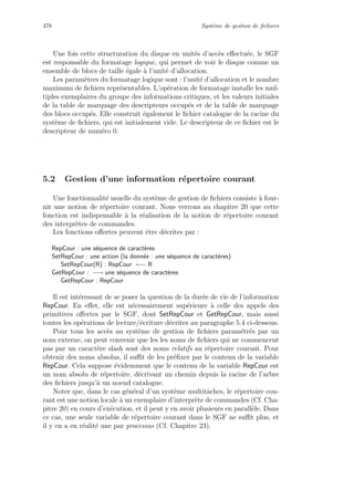478 Syst`eme de gestion de ﬁchiers
Une fois cette structuration du disque en unit´es d’acc`es eﬀectu´ee, le SGF
est responsable du formatage logique, qui permet de voir le disque comme un
ensemble de blocs de taille ´egale `a l’unit´e d’allocation.
Les param`etres du formatage logique sont : l’unit´e d’allocation et le nombre
maximum de ﬁchiers repr´esentables. L’op´eration de formatage installe les mul-
tiples exemplaires du groupe des informations critiques, et les valeurs initiales
de la table de marquage des descripteurs occup´es et de la table de marquage
des blocs occup´es. Elle construit ´egalement le ﬁchier catalogue de la racine du
syst`eme de ﬁchiers, qui est initialement vide. Le descripteur de ce ﬁchier est le
descripteur de num´ero 0.
5.2 Gestion d’une information r´epertoire courant
Une fonctionnalit´e us
