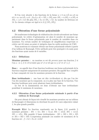 40 Alg`ebre de Boole et fonctions bool´eennes
Si l’on veut aboutir `a des fonctions de la forme a + b ou ¯a.¯b ou a.b ou
¯a.b + a.c ou ¯a.¯b + a.b : f(a, b, c, d) = SF1 + SF2 avec SF1 = ¯a.SF3 + a.SF4 et
SF2 = c.d + ¯c. ¯d. De plus SF3 = b.c et SF4 = ¯b.¯c. Le nombre de litt´eraux est
14. Le chemin critique est ´egal ici `a 3 (f, SF1, SF3).
4.2 Obtention d’une forme polynˆomiale
De nombreuses technologies de r´ealisation des circuits n´ecessitent une forme
polynˆomiale. Le crit`ere d’optimisation est alors le nombre de monˆomes ap-
paraissant dans la forme polynˆomiale puis le nombre de variables dans ces
monˆomes. Un certain nombre de techniques de simpliﬁcation respectant ce
crit`ere ont ´et´e mises au point et int´egr´ees dans les outils modernes de CAO.
Nous montrons ici comment obtenir une forme polynˆomiale r´eduite `a partir
d’un tableau de Karnaugh. Cette m´ethode peut ˆetre pratiqu´ee `a la main pour
des fonctions ayant moins de 6 variables.
4.2.1 D´eﬁnitions
Monˆome premier : un monˆome m est dit premier pour une fonction f si
l’on a : m ≤ f et s’il n’existe pas m = m tel que m ≤ m et m ≤ f.
Base : on appelle base d’une fonction bool´eenne une forme polynˆomiale de la
fonction compos´ee uniquement de monˆomes premiers. On appelle base compl`ete
la base compos´ee de tous les monˆomes premiers de la fonction.
Base irr´edondante : une base est dite irr´edondante si, d`es que l’on ˆote
l’un des monˆomes qui la composent, on n’a plus une base de la fonction. Une
fonction bool´eenne peut avoir plusieurs bases irr´edondantes.
Le but de la minimisation est donc d’obtenir une base irr´edondante
poss´edant le minimum de monˆomes.
4.2.2 Obtention d’une forme polynˆomiale minimale `a partir d’un
tableau de Karnaugh
On peut obtenir de fa¸con tr`es visuelle les monˆomes premiers sur un tableau
de Karnaugh `a 2 dimensions en cherchant les pav´es de cases adjacentes valant
1, les plus grands possible.
Exemple E2.4 La fonction repr´esent´ee sur la ﬁgure 2.11 poss`ede 5
monˆomes premiers : M1 = b.¯c, M2 = ¯b.c.d, M3 = ¯a.¯b. ¯d, M4 = ¯a.¯c. ¯d,
M5 = ¯a.¯b.c. Elle poss`ede 2 bases irr´edondantes : M1 + M2 + M4 + M5
et M1 + M2 + M3. L’expression minimale (en nombre de monˆomes) de la
fonction est : f = b.¯c + ¯b.c.d + ¯a.¯b. ¯d
 
