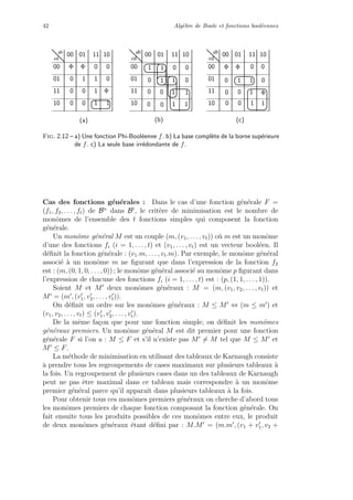 42 Alg`ebre de Boole et fonctions bool´eennes
ab
cd
ab
cd
ab
cd
00 01 11 10
00
01
11
10 0
0
10
00 01 11 10
00
01
11
10
0
1 0
0
0
10
0
1
0
1
10
Φ
Φ Φ
00 01 11 10
00
01
11
10
1 1 0 0
0 1 1 0
11
1 10
0
0
0
(b)(a) (c)
1 Φ
1
00
1 1 0
0Φ Φ
0
Fig. 2.12 – a) Une fonction Phi-Bool´eenne f. b) La base compl`ete de la borne sup´erieure
de f. c) La seule base irr´edondante de f.
Cas des fonctions g´en´erales : Dans le cas d’une fonction g´en´erale F =
(f1, f2, . . . , ft) de Bn
dans Bt
, le crit`ere de minimisation est le nombre de
monˆomes de l’ensemble des t fonctions simples qui composent la fonction
g´en´erale.
Un monˆome g´en´eral M est un couple (m, (v1, . . . , vt)) o`u m est un monˆome
d’une des fonctions fi (i = 1, . . . , t) et (v1, . . . , vt) est un vecteur bool´een. Il
d´eﬁnit la fonction g´en´erale : (v1.m, . . . , vt.m). Par exemple, le monˆome g´en´eral
associ´e `a un monˆome m ne ﬁgurant que dans l’expression de la fonction f2
est : (m, (0, 1, 0, . . . , 0)) ; le monˆome g´en´eral associ´e au monˆome p ﬁgurant dans
l’expression de chacune des fonctions fi (i = 1, . . . , t) est : (p, (1, 1, . . . , 1)).
Soient M et M deux monˆomes g´en´eraux : M = (m, (v1, v2, . . . , vt)) et
M = (m , (v1, v2, . . . , vt)).
On d´eﬁnit un ordre sur les monˆomes g´en´eraux : M ≤ M ⇔ (m ≤ m ) et
(v1, v2, . . . , vt) ≤ (v1, v2, . . . , vt).
De la mˆeme fa¸con que pour une fonction simple, on d´eﬁnit les monˆomes
g´en´eraux premiers. Un monˆome g´en´eral M est dit premier pour une fonction
g´en´erale F si l’on a : M ≤ F et s’il n’existe pas M = M tel que M ≤ M et
M ≤ F.
La m´ethode de minimisation en utilisant des tableaux de Karnaugh consiste
`a prendre tous les regroupements de cases maximaux sur plusieurs tableaux `a
la fois. Un regroupement de plusieurs cases dans un des tableaux de Karnaugh
peut ne pas ˆetre maximal dans ce tableau mais correspondre `a un monˆome
premier g´en´eral parce qu’il apparaˆıt dans plusieurs tableaux `a la fois.
Pour obtenir tous ces monˆomes premiers g´en´eraux on cherche d’abord tous
les monˆomes premiers de chaque fonction composant la fonction g´en´erale. On
fait ensuite tous les produits possibles de ces monˆomes entre eux, le produit
de deux monˆomes g´en´eraux ´etant d´eﬁni par : M.M = (m.m , (v1 + v1, v2 +
 