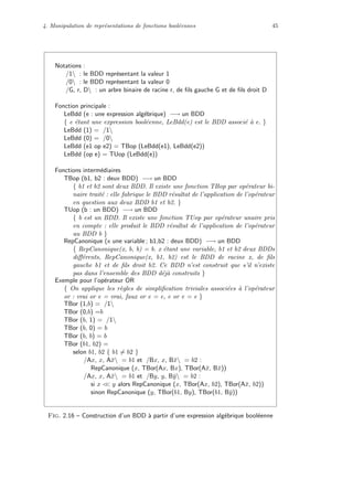 4. Manipulation de repr´esentations de fonctions bool´eennes 45
Notations :
/1 : le BDD repr´esentant la valeur 1
/0 : le BDD repr´esentant la valeur 0
/G, r, D : un arbre binaire de racine r, de ﬁls gauche G et de ﬁls droit D
Fonction principale :
LeBdd (e : une expression alg´ebrique) −→ un BDD
{ e ´etant une expression bool´eenne, LeBdd(e) est le BDD associ´e `a e. }
LeBdd (1) = /1
LeBdd (0) = /0
LeBdd (e1 op e2) = TBop (LeBdd(e1), LeBdd(e2))
LeBdd (op e) = TUop (LeBdd(e))
Fonctions interm´ediaires
TBop (b1, b2 : deux BDD) −→ un BDD
{ b1 et b2 sont deux BDD. Il existe une fonction TBop par op´erateur bi-
naire trait´e : elle fabrique le BDD r´esultat de l’application de l’op´erateur
en question aux deux BDD b1 et b2. }
TUop (b : un BDD) −→ un BDD
{ b est un BDD. Il existe une fonction TUop par op´erateur unaire pris
en compte : elle produit le BDD r´esultat de l’application de l’op´erateur
au BDD b }
RepCanonique (x une variable ; b1,b2 : deux BDD) −→ un BDD
{ RepCanonique(x, b, b) = b. x ´etant une variable, b1 et b2 deux BDDs
diﬀ´erents, RepCanonique(x, b1, b2) est le BDD de racine x, de ﬁls
gauche b1 et de ﬁls droit b2. Ce BDD n’est construit que s’il n’existe
pas dans l’ensemble des BDD d´ej`a construits }
Exemple pour l’op´erateur OR
{ On applique les r`egles de simpliﬁcation triviales associ´ees `a l’op´erateur
or : vrai or e = vrai, faux or e = e, e or e = e }
TBor (1,b) = /1
TBor (0,b) =b
TBor (b, 1) = /1
TBor (b, 0) = b
TBor (b, b) = b
TBor (b1, b2) =
selon b1, b2 { b1 = b2 }
/Ax, x, A¯x = b1 et /Bx, x, B¯x = b2 :
RepCanonique (x, TBor(Ax, Bx), TBor(A¯x, B¯x))
/Ax, x, A¯x = b1 et /By, y, B¯y = b2 :
si x << y alors RepCanonique (x, TBor(Ax, b2), TBor(A¯x, b2))
sinon RepCanonique (y, TBor(b1, By), TBor(b1, B¯y))
Fig. 2.16 – Construction d’un BDD `a partir d’une expression alg´ebrique bool´eenne
 