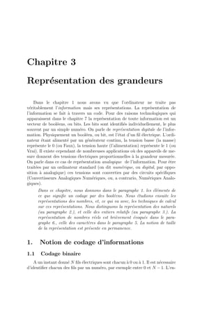 Chapitre 3
Repr´esentation des grandeurs
Dans le chapitre 1 nous avons vu que l’ordinateur ne traite pas
v´eritablement l’information mais ses repr´esentations. La repr´esentation de
l’information se fait `a travers un code. Pour des raisons technologiques qui
apparaissent dans le chapitre 7 la repr´esentation de toute information est un
vecteur de bool´eens, ou bits. Les bits sont identiﬁ´es individuellement, le plus
souvent par un simple num´ero. On parle de repr´esentation digitale de l’infor-
mation. Physiquement un bool´een, ou bit, est l’´etat d’un ﬁl ´electrique. L’ordi-
nateur ´etant aliment´e par un g´en´erateur continu, la tension basse (la masse)
repr´esente le 0 (ou Faux), la tension haute (l’alimentation) repr´esente le 1 (ou
Vrai). Il existe cependant de nombreuses applications o`u des appareils de me-
sure donnent des tensions ´electriques proportionnelles `a la grandeur mesur´ee.
On parle dans ce cas de repr´esentation analogique de l’information. Pour ˆetre
trait´ees par un ordinateur standard (on dit num´erique, ou digital, par oppo-
sition `a analogique) ces tensions sont converties par des circuits sp´eciﬁques
(Convertisseurs Analogiques Num´eriques, ou, a contrario, Num´eriques Analo-
giques).
Dans ce chapitre, nous donnons dans le paragraphe 1. les ´el´ements de
ce que signiﬁe un codage par des bool´eens. Nous ´etudions ensuite les
repr´esentations des nombres, et, ce qui va avec, les techniques de calcul
sur ces repr´esentations. Nous distinguons la repr´esentation des naturels
(au paragraphe 2.), et celle des entiers relatifs (au paragraphe 3.). La
repr´esentation de nombres r´eels est bri`evement ´evoqu´ee dans le para-
graphe 6., celle des caract`eres dans le paragraphe 5. La notion de taille
de la repr´esentation est pr´esente en permanence.
1. Notion de codage d’informations
1.1 Codage binaire
A un instant donn´e N ﬁls ´electriques sont chacun `a 0 ou `a 1. Il est n´ecessaire
d’identiﬁer chacun des ﬁls par un num´ero, par exemple entre 0 et N − 1. L’en-
 