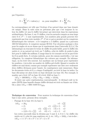 52 Repr´esentation des grandeurs
par l’´equation :
X =
N−1
i=0
βi
× valeur(xi) ou, pour simpliﬁer : X =
N−1
i=0
βi
xi
La correspondance est telle que l’´ecriture d’un naturel dans une base donn´ee
est unique. Dans la suite nous ne pr´ecisons plus que c’est toujours la va-
leur du chiﬀre (et non le chiﬀre lui-mˆeme) qui intervient dans les expressions
arithm´etiques. En base β, sur N chiﬀres, tous les naturels compris au sens large
entre 0 et βN
− 1 sont repr´esentables. Les nombres plus grands peuvent ˆetre
repr´esent´es par leur reste modulo βN
. C’est ce qui se produit sur les compteurs
kilom´etriques des voitures : si le compteur a 5 chiﬀres, quand on a parcouru
100 012 kilom`etres, le compteur marque 00 012. Une situation analogue a lieu
pour les angles o`u on ne donne que le repr´esentant dans l’intervalle [0, 2.π[. En
informatique on rencontre le terme de chiﬀre de poids faible, pour le chiﬀre des
unit´es et, si un naturel est ´ecrit sur 7 chiﬀres, celui de chiﬀre de poids le plus
fort pour le chiﬀre des millions. L’usage dans la vie courante est de ne pas ´ecrire
les 0 en poids forts. A certains endroits, pour des raisons mat´erielles, c’est une
obligation. Le compteur kilom´etrique des voitures par exemple. En informa-
tique, on les ´ecrit tr`es souvent. Les machines ont un format pour repr´esenter
les nombres, c’est-`a-dire un nombre de chiﬀres pr´e-´etabli. Quand ce nombre de
chiﬀres est mal choisi, comme par exemple repr´esenter une date avec seulement
deux chiﬀres d´ecimaux pour l’ann´ee, les cons´equences sont ennuyeuses. Dans
les documents ´ecrits o`u il y a risque d’ambigu¨ıt´e, on ´ecrit la base en indice. La
base elle-mˆeme est alors ´ecrite en base d´ecimale (ou base 10). Par exemple, le
nombre qui s’´ecrit 147 en base 10 s’´ecrit 1042 en base 5 :
14710 = 100100112 = 1739 = 9316 = 10425 = 121103
Il existe une autre repr´esentation conventionnelle : le d´ecimal cod´e en bi-
naire (DCB) dans laquelle chaque chiﬀre d´ecimal est ´ecrit en binaire sur 4 bits.
On a alors 14710 = 0001 0100 0111dcb.
Technique de conversion Pour montrer la technique de conversion d’une
base `a une autre, prenons deux exemples.
– Passage de la base 10 `a la base 5.
14710 = 2910 ×5 + 2
= (5 ×5 + 4 ) × 5 +2
= ((1 ×5) + 0 ) × 5 +4) × 5 +2
= (((0 × 5) + 1 ) ×5 +0) × 5 +4) × 5 +2
Les restes successifs dans la division par 5 sont 2, 4, 0 et 1. Le chiﬀre des
unit´es est 2, celui de rang sup´erieur est 4, etc. 14710 = 10425, c’est-`a-dire :
14710 = 1 × 53
+ 0 × 52
+ 4 × 51
+ 2 × 50
.
 