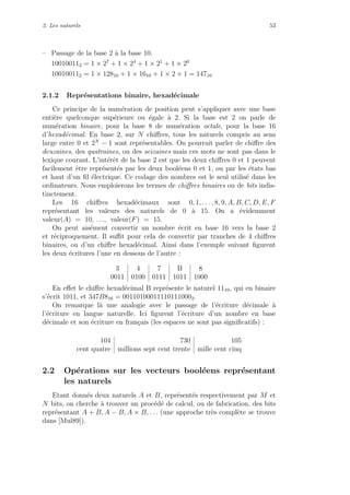 2. Les naturels 53
– Passage de la base 2 `a la base 10.
100100112 = 1 × 27
+ 1 × 24
+ 1 × 21
+ 1 × 20
100100112 = 1 × 12810 + 1 × 1610 + 1 × 2 + 1 = 14710
2.1.2 Repr´esentations binaire, hexad´ecimale
Ce principe de la num´eration de position peut s’appliquer avec une base
enti`ere quelconque sup´erieure ou ´egale `a 2. Si la base est 2 on parle de
num´eration binaire, pour la base 8 de num´eration octale, pour la base 16
d’hexad´ecimal. En base 2, sur N chiﬀres, tous les naturels compris au sens
large entre 0 et 2N
− 1 sont repr´esentables. On pourrait parler de chiﬀre des
deuzaines, des quatraines, ou des seizaines mais ces mots ne sont pas dans le
lexique courant. L’int´erˆet de la base 2 est que les deux chiﬀres 0 et 1 peuvent
facilement ˆetre repr´esent´es par les deux bool´eens 0 et 1, ou par les ´etats bas
et haut d’un ﬁl ´electrique. Ce codage des nombres est le seul utilis´e dans les
ordinateurs. Nous emploierons les termes de chiﬀres binaires ou de bits indis-
tinctement.
Les 16 chiﬀres hexad´ecimaux sont 0, 1, . . . , 8, 9, A, B, C, D, E, F
repr´esentant les valeurs des naturels de 0 `a 15. On a ´evidemment
valeur(A) = 10, . . ., valeur(F) = 15.
On peut ais´ement convertir un nombre ´ecrit en base 16 vers la base 2
et r´eciproquement. Il suﬃt pour cela de convertir par tranches de 4 chiﬀres
binaires, ou d’un chiﬀre hexad´ecimal. Ainsi dans l’exemple suivant ﬁgurent
les deux ´ecritures l’une en dessous de l’autre :
3 4 7 B 8
0011 0100 0111 1011 1000
En eﬀet le chiﬀre hexad´ecimal B repr´esente le naturel 1110, qui en binaire
s’´ecrit 1011, et 347B816 = 001101000111101110002.
On remarque l`a une analogie avec le passage de l’´ecriture d´ecimale `a
l’´ecriture en langue naturelle. Ici ﬁgurent l’´ecriture d’un nombre en base
d´ecimale et son ´ecriture en fran¸cais (les espaces ne sont pas signiﬁcatifs) :
104 730 105
cent quatre millions sept cent trente mille cent cinq
2.2 Op´erations sur les vecteurs bool´eens repr´esentant
les naturels
Etant donn´es deux naturels A et B, repr´esent´es respectivement par M et
N bits, on cherche `a trouver un proc´ed´e de calcul, ou de fabrication, des bits
repr´esentant A + B, A − B, A × B, . . . (une approche tr`es compl`ete se trouve
dans [Mul89]).
 