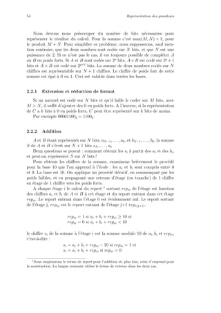 54 Repr´esentation des grandeurs
Nous devons nous pr´eoccuper du nombre de bits n´ecessaires pour
repr´esenter le r´esultat du calcul. Pour la somme c’est max(M, N) + 1, pour
le produit M + N. Pour simpliﬁer ce probl`eme, nous supposerons, sauf men-
tion contraire, que les deux nombres sont cod´es sur N bits, et que N est une
puissance de 2. Si ce n’est pas le cas, il est toujours possible de compl´eter A
ou B en poids forts. Si A et B sont cod´es sur 2p
bits, A+B est cod´e sur 2p
+1
bits et A × B est cod´e sur 2p+1
bits. La somme de deux nombres cod´es sur N
chiﬀres est repr´esentable sur N + 1 chiﬀres. Le chiﬀre de poids fort de cette
somme est ´egal `a 0 ou 1. Ceci est valable dans toutes les bases.
2.2.1 Extension et r´eduction de format
Si un naturel est cod´e sur N bits et qu’il faille le coder sur M bits, avec
M > N, il suﬃt d’ajouter des 0 en poids forts. A l’inverse, si la repr´esentation
de C a k bits `a 0 en poids forts, C peut ˆetre repr´esent´e sur k bits de moins.
Par exemple 000011002 = 11002.
2.2.2 Addition
A et B ´etant repr´esent´es sur N bits, aN−1, . . . , a0, et bN−1, . . . , b0, la somme
S de A et B s’´ecrit sur N + 1 bits sN , . . . , s0
Deux questions se posent : comment obtenir les si `a partir des ai et des bi,
et peut-on repr´esenter S sur N bits ?
Pour obtenir les chiﬀres de la somme, examinons bri`evement le proc´ed´e
pour la base 10 que l’on apprend `a l’´ecole : les ai et bi sont compris entre 0
et 9. La base est 10. On applique un proc´ed´e it´eratif, en commen¸cant par les
poids faibles, et en propageant une retenue d’´etage (ou tranche) de 1 chiﬀre
en ´etage de 1 chiﬀre vers les poids forts.
A chaque ´etage i le calcul du report 1
sortant repsi de l’´etage est fonction
des chiﬀres ai et bi de A et B `a cet ´etage et du report entrant dans cet ´etage
repei. Le report entrant dans l’´etage 0 est ´evidemment nul. Le report sortant
de l’´etage j, repsj est le report entrant de l’´etage j+1 repe(j+1).
repsi = 1 si ai + bi + repei ≥ 10 et
repsi = 0 si ai + bi + repei < 10
le chiﬀre si de la somme `a l’´etage i est la somme modulo 10 de ai, bi et repei,
c’est-`a-dire :
si = ai + bi + repei − 10 si repsi = 1 et
si = ai + bi + repei si repsi = 0
1
Nous emploierons le terme de report pour l’addition et, plus loin, celui d’emprunt pour
la soustraction. La langue courante utilise le terme de retenue dans les deux cas.
 