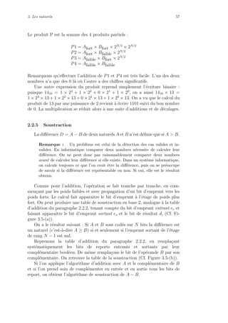 2. Les naturels 57
Le produit P est la somme des 4 produits partiels :
P1 = Afort × Bfort × 2N/2
× 2N/2
P2 = Afort × Bfaible × 2N/2
P3 = Afaible × Bfort × 2N/2
P4 = Afaible × Bfaible
Remarquons qu’eﬀectuer l’addition de P1 et P4 est tr`es facile. L’un des deux
nombres n’a que des 0 l`a o`u l’autre a des chiﬀres signiﬁcatifs.
Une autre expression du produit reprend simplement l’´ecriture binaire :
puisque 1410 = 1 × 23
+ 1 × 22
+ 0 × 21
+ 1 × 20
, on a aussi 1410 × 13 =
1 × 23
× 13 + 1 × 22
× 13 + 0 × 21
× 13 + 1 × 20
× 13. On a vu que le calcul du
produit de 13 par une puissance de 2 revient `a ´ecrire 1101 suivi du bon nombre
de 0. La multiplication se r´eduit alors `a une suite d’additions et de d´ecalages.
2.2.5 Soustraction
La diﬀ´erence D = A − B de deux naturels A et B n’est d´eﬁnie que si A > B.
Remarque : Un probl`eme est celui de la d´etection des cas valides et in-
valides. En informatique comparer deux nombres n´ecessite de calculer leur
diﬀ´erence. On ne peut donc pas raisonnablement comparer deux nombres
avant de calculer leur diﬀ´erence si elle existe. Dans un syst`eme informatique,
on calcule toujours ce que l’on croit ˆetre la diﬀ´erence, puis on se pr´eoccupe
de savoir si la diﬀ´erence est repr´esentable ou non. Si oui, elle est le r´esultat
obtenu.
Comme pour l’addition, l’op´eration se fait tranche par tranche, en com-
men¸cant par les poids faibles et avec propagation d’un bit d’emprunt vers les
poids forts. Le calcul fait apparaˆıtre le bit d’emprunt `a l’´etage de poids plus
fort. On peut produire une table de soustraction en base 2, analogue `a la table
d’addition du paragraphe 2.2.2, tenant compte du bit d’emprunt entrant ee et
faisant apparaˆıtre le bit d’emprunt sortant es et le bit de r´esultat di (Cf. Fi-
gure 3.5-(a)).
On a le r´esultat suivant : Si A et B sont cod´es sur N bits la diﬀ´erence est
un naturel (c’est-`a-dire A ≥ B) si et seulement si l’emprunt sortant de l’´etage
de rang N − 1 est nul.
Reprenons la table d’addition du paragraphe 2.2.2, en rempla¸cant
syst´ematiquement les bits de reports entrants et sortants par leur
compl´ementaire bool´een. De mˆeme rempla¸cons le bit de l’op´erande B par son
compl´ementaire. On retrouve la table de la soustraction (Cf. Figure 3.5-(b)).
Si l’on applique l’algorithme d’addition avec A et le compl´ementaire de B
et si l’on prend soin de compl´ementer en entr´ee et en sortie tous les bits de
report, on obtient l’algorithme de soustraction de A − B.
 