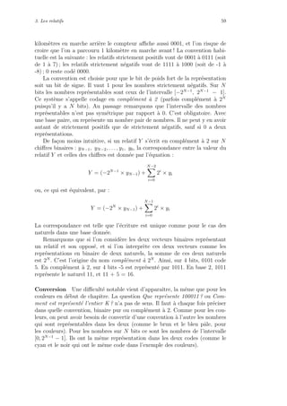3. Les relatifs 59
kilom`etres en marche arri`ere le compteur aﬃche aussi 0001, et l’on risque de
croire que l’on a parcouru 1 kilom`etre en marche avant ! La convention habi-
tuelle est la suivante : les relatifs strictement positifs vont de 0001 `a 0111 (soit
de 1 `a 7) ; les relatifs strictement n´egatifs vont de 1111 `a 1000 (soit de -1 `a
-8) ; 0 reste cod´e 0000.
La convention est choisie pour que le bit de poids fort de la repr´esentation
soit un bit de signe. Il vaut 1 pour les nombres strictement n´egatifs. Sur N
bits les nombres repr´esentables sont ceux de l’intervalle [−2N−1
, 2N−1
− 1].
Ce syst`eme s’appelle codage en compl´ement `a 2 (parfois compl´ement `a 2N
puisqu’il y a N bits). Au passage remarquons que l’intervalle des nombres
repr´esentables n’est pas sym´etrique par rapport `a 0. C’est obligatoire. Avec
une base paire, on repr´esente un nombre pair de nombres. Il ne peut y en avoir
autant de strictement positifs que de strictement n´egatifs, sauf si 0 a deux
repr´esentations.
De fa¸con moins intuitive, si un relatif Y s’´ecrit en compl´ement `a 2 sur N
chiﬀres binaires : yN−1, yN−2, . . . , y1, y0, la correspondance entre la valeur du
relatif Y et celles des chiﬀres est donn´ee par l’´equation :
Y = (−2N−1
× yN−1) +
N−2
i=0
2i
× yi
ou, ce qui est ´equivalent, par :
Y = (−2N
× yN−1) +
N−1
i=0
2i
× yi
La correspondance est telle que l’´ecriture est unique comme pour le cas des
naturels dans une base donn´ee.
Remarquons que si l’on consid`ere les deux vecteurs binaires repr´esentant
un relatif et son oppos´e, et si l’on interpr`ete ces deux vecteurs comme les
repr´esentations en binaire de deux naturels, la somme de ces deux naturels
est 2N
. C’est l’origine du nom compl´ement `a 2N
. Ainsi, sur 4 bits, 0101 code
5. En compl´ement `a 2, sur 4 bits -5 est repr´esent´e par 1011. En base 2, 1011
repr´esente le naturel 11, et 11 + 5 = 16.
Conversion Une diﬃcult´e notable vient d’apparaˆıtre, la mˆeme que pour les
couleurs en d´ebut de chapitre. La question Que repr´esente 100011 ? ou Com-
ment est repr´esent´e l’entier K ? n’a pas de sens. Il faut `a chaque fois pr´eciser
dans quelle convention, binaire pur ou compl´ement `a 2. Comme pour les cou-
leurs, on peut avoir besoin de convertir d’une convention `a l’autre les nombres
qui sont repr´esentables dans les deux (comme le brun et le bleu pˆale, pour
les couleurs). Pour les nombres sur N bits ce sont les nombres de l’intervalle
[0, 2N−1
− 1]. Ils ont la mˆeme repr´esentation dans les deux codes (comme le
cyan et le noir qui ont le mˆeme code dans l’exemple des couleurs).
 