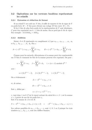 60 Repr´esentation des grandeurs
3.2 Op´erations sur les vecteurs bool´eens repr´esentant
les relatifs
3.2.1 Extension et r´eduction de format
Si un relatif Y est cod´e sur N bits, il suﬃt de reporter le bit de signe de Y
en poids forts M − N fois pour obtenir son codage M bits (avec M > N).
Si les k bits de plus forts poids de la repr´esentation de C sont identiques,
C peut ˆetre repr´esent´e sur k − 1 bits de moins. On ne perd pas le bit de signe.
Par exemple : 11111010c2 = 1010c2.
3.2.2 Addition
Soient A et B repr´esent´es en compl´ement `a 2 par aN−1, aN−2, . . . , a1, a0
et bN−1, bN−2, . . . , b1, b0. On a :
A = (−2N−1
) × aN−1 +
N−2
i=0
2i
× ai, B = (−2N−1
) × bN−1 +
N−2
i=0
2i
× bi
Comme pour les naturels, d´eterminons si la somme peut ˆetre repr´esentable
sur N bits et comment les bits de la somme peuvent ˆetre exprim´es. On pose :
α =
N−2
i=0
2i
× ai, β =
N−2
i=0
2i
× bi, γ = (α + β) modulo 2N−1
avec :
α ∈ [0, 2N−1
− 1], β ∈ [0, 2N−1
− 1], γ ∈ [0, 2N−1
− 1].
On a ´evidemment :
A = −2N−1
× aN−1 + α
et, de mˆeme,
B = −2N−1
× bN−1 + β.
Soit re d´eﬁni par :
α + β = re × 2N−1
+ γ.
re vaut donc 1 ou 0. C’est le report sortant du calcul de α + β. γ est la somme
α + β priv´ee de son bit de poids fort re.
Soit S la somme de A et de B.
S = −2N−1
× (aN−1 + bN−1) + (α + β) = −2N−1
× (aN−1 + bN−1 − re) + γ
Les valeurs possibles de aN−1 + bN−1 − re sont -1, 0, 1 ou 2 puisque les trois
nombres aN−1, bN−1, re sont des chiﬀres binaires.
 