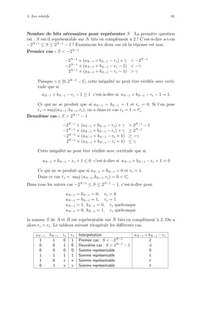 3. Les relatifs 61
Nombre de bits n´ecessaires pour repr´esenter S La premi`ere question
est : S est-il repr´esentable sur N bits en compl´ement `a 2 ? C’est-`a-dire a-t-on
−2N−1
≤ S ≤ 2N−1
− 1 ? Examinons les deux cas o`u la r´eponse est non.
Premier cas : S < −2N−1
−2N−1
× (aN−1 + bN−1 − re) + γ < −2N−1
−2N−1
× (aN−1 + bN−1 − re − 1) < −γ
2N−1
× (aN−1 + bN−1 − re − 1) > γ
Puisque γ ∈ [0, 2N−1
− 1], cette in´egalit´e ne peut ˆetre v´eriﬁ´ee avec certi-
tude que si
aN−1 + bN−1 − re − 1 ≥ 1 c’est-`a-dire si aN−1 + bN−1 − re − 1 = 1.
Ce qui ne se produit que si aN−1 = bN−1 = 1 et re = 0. Si l’on pose
rs = maj(aN−1, bN−1, re), on a dans ce cas rs = 1 = re.
Deuxi`eme cas : S > 2N−1
− 1
−2N−1
× (aN−1 + bN−1 − re) + γ > 2N−1
− 1
−2N−1
× (aN−1 + bN−1 − re) + γ ≥ 2N−1
−2N−1
× (aN−1 + bN−1 − re + 1) ≥ −γ
2N−1
× (aN−1 + bN−1 − re + 1) ≤ γ
Cette in´egalit´e ne peut ˆetre v´eriﬁ´ee avec certitude que si
aN−1 + bN−1 − re + 1 ≤ 0 c’est-`a-dire si aN−1 + bN−1 − re + 1 = 0
Ce qui ne se produit que si aN−1 = bN−1 = 0 et re = 1.
Dans ce cas rs = maj (aN−1, bN−1, re) = 0 = re.
Dans tous les autres cas −2N−1
≤ S ≤ 2N−1
− 1, c’est-`a-dire pour
aN−1 = bN−1 = 0, re = 0
aN−1 = bN−1 = 1, re = 1
aN−1 = 1, bN−1 = 0, re quelconque
aN−1 = 0, bN−1 = 1, re quelconque
la somme S de A et B est repr´esentable sur N bits en compl´ement `a 2. On a
alors rs = re. Le tableau suivant r´ecapitule les diﬀ´erents cas.
aN−1 bN−1 re rs Interpr´etation aN−1 + bN−1 − re
1 1 0 1 Premier cas : S < −2N−1 2
0 0 1 0 Deuxi`eme cas : S > 2N−1 − 1 -1
0 0 0 0 Somme repr´esentable 0
1 1 1 1 Somme repr´esentable 1
1 0 x x Somme repr´esentable x
0 1 x x Somme repr´esentable x
 