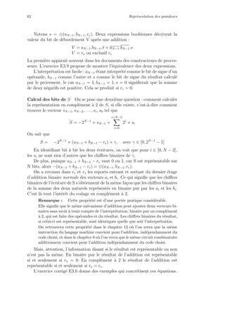 62 Repr´esentation des grandeurs
Notons s = ⊕(aN−1, bN−1, re). Deux expressions bool´eennes d´ecrivent la
valeur du bit de d´ebordement V apr`es une addition :
V = aN−1.bN−1.s + aN−1.bN−1.s
V = rs ou exclusif re
La premi`ere apparaˆıt souvent dans les documents des constructeurs de proces-
seurs. L’exercice E3.9 propose de montrer l’´equivalence des deux expressions.
L’interpr´etation est facile : aN−1 ´etant interpr´et´e comme le bit de signe d’un
op´erande, bN−1 comme l’autre et s comme le bit de signe du r´esultat calcul´e
par le processeur, le cas aN−1 = 1, bN−1 = 1, s = 0 signiﬁerait que la somme
de deux n´egatifs est positive. Cela se produit si re = 0.
Calcul des bits de S On se pose une deuxi`eme question : comment calculer
la repr´esentation en compl´ement `a 2 de S, si elle existe, c’est-`a-dire comment
trouver le vecteur sN−1, sN−2, . . . , s1, s0 tel que
S = −2N−1
× sN−1 +
i=N−2
i=0
2i
× si
On sait que
S = −2N−1
× (aN−1 + bN−1 − re) + γ, avec γ ∈ [0, 2N−1
− 1]
En identiﬁant bit `a bit les deux ´ecritures, on voit que pour i ∈ [0, N − 2],
les si ne sont rien d’autres que les chiﬀres binaires de γ.
De plus, puisque aN−1 + bN−1 − re vaut 0 ou 1, car S est repr´esentable sur
N bits, alors −(aN−1 + bN−1 − re) = ⊕(aN−1, bN−1, re).
On a reconnu dans re et rs les reports entrant et sortant du dernier ´etage
d’addition binaire normale des vecteurs ai et bi. Ce qui signiﬁe que les chiﬀres
binaires de l’´ecriture de S s’obtiennent de la mˆeme fa¸con que les chiﬀres binaires
de la somme des deux naturels repr´esent´es en binaire pur par les ai et les bi.
C’est l`a tout l’int´erˆet du codage en compl´ement `a 2.
Remarque : Cette propri´et´e est d’une port´ee pratique consid´erable.
Elle signiﬁe que le mˆeme m´ecanisme d’addition peut ajouter deux vecteurs bi-
naires sans avoir `a tenir compte de l’interpr´etation, binaire pur ou compl´ement
`a 2, qui est faite des op´erandes et du r´esultat. Les chiﬀres binaires du r´esultat,
si celui-ci est repr´esentable, sont identiques quelle que soit l’interpr´etation.
On retrouvera cette propri´et´e dans le chapitre 12 o`u l’on verra que la mˆeme
instruction du langage machine convient pour l’addition, ind´ependamment du
code choisi, et dans le chapitre 8 o`u l’on verra que le mˆeme circuit combinatoire
additionneur convient pour l’addition ind´ependamment du code choisi.
Mais, attention, l’information disant si le r´esultat est repr´esentable ou non
n’est pas la mˆeme. En binaire pur le r´esultat de l’addition est repr´esentable
si et seulement si rs = 0. En compl´ement `a 2 le r´esultat de l’addition est
repr´esentable si et seulement si rs = re.
L’exercice corrig´e E3.6 donne des exemples qui concr´etisent ces ´equations.
 
