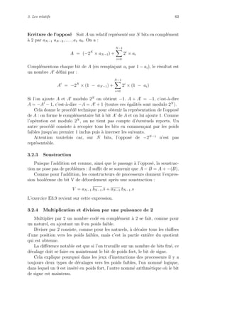 3. Les relatifs 63
Ecriture de l’oppos´e Soit A un relatif repr´esent´e sur N bits en compl´ement
`a 2 par aN−1 aN−2, . . . , a1 a0. On a :
A = (−2N
× aN−1) +
N−1
i=0
2i
× ai
Compl´ementons chaque bit de A (en rempla¸cant ai par 1 − ai), le r´esultat est
un nombre A d´eﬁni par :
A = −2N
× (1 − aN−1) +
N−1
i=0
2i
× (1 − ai)
Si l’on ajoute A et A modulo 2N
on obtient −1. A + A = −1, c’est-`a-dire
A = −A − 1, c’est-`a-dire −A = A + 1 (toutes ces ´egalit´es sont modulo 2N
).
Cela donne le proc´ed´e technique pour obtenir la repr´esentation de l’oppos´e
de A : on forme le compl´ementaire bit `a bit A de A et on lui ajoute 1. Comme
l’op´eration est modulo 2N
, on ne tient pas compte d’´eventuels reports. Un
autre proc´ed´e consiste `a recopier tous les bits en commen¸cant par les poids
faibles jusqu’au premier 1 inclus puis `a inverser les suivants.
Attention toutefois car, sur N bits, l’oppos´e de −2N−1
n’est pas
repr´esentable.
3.2.3 Soustraction
Puisque l’addition est connue, ainsi que le passage `a l’oppos´e, la soustrac-
tion ne pose pas de probl`emes : il suﬃt de se souvenir que A − B = A + −(B).
Comme pour l’addition, les constructeurs de processeurs donnent l’expres-
sion bool´eenne du bit V de d´ebordement apr`es une soustraction :
V = aN−1.bN−1.s + aN−1.bN−1.s
L’exercice E3.9 revient sur cette expression.
3.2.4 Multiplication et division par une puissance de 2
Multiplier par 2 un nombre cod´e en compl´ement `a 2 se fait, comme pour
un naturel, en ajoutant un 0 en poids faible.
Diviser par 2 consiste, comme pour les naturels, `a d´ecaler tous les chiﬀres
d’une position vers les poids faibles, mais c’est la partie enti`ere du quotient
qui est obtenue.
La diﬀ´erence notable est que si l’on travaille sur un nombre de bits ﬁx´e, ce
d´ecalage doit se faire en maintenant le bit de poids fort, le bit de signe.
Cela explique pourquoi dans les jeux d’instructions des processeurs il y a
toujours deux types de d´ecalages vers les poids faibles, l’un nomm´e logique,
dans lequel un 0 est ins´er´e en poids fort, l’autre nomm´e arithm´etique o`u le bit
de signe est maintenu.
 