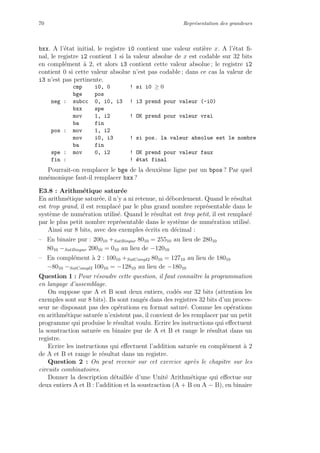 70 Repr´esentation des grandeurs
bxx. A l’´etat initial, le registre i0 contient une valeur enti`ere x. A l’´etat ﬁ-
nal, le registre i2 contient 1 si la valeur absolue de x est codable sur 32 bits
en compl´ement `a 2, et alors i3 contient cette valeur absolue ; le registre i2
contient 0 si cette valeur absolue n’est pas codable ; dans ce cas la valeur de
i3 n’est pas pertinente.
cmp i0, 0 ! si i0 ≥ 0
bge pos
neg : subcc 0, i0, i3 ! i3 prend pour valeur (-i0)
bxx spe
mov 1, i2 ! OK prend pour valeur vrai
ba fin
pos : mov 1, i2
mov i0, i3 ! si pos. la valeur absolue est le nombre
ba fin
spe : mov 0, i2 ! OK prend pour valeur faux
fin : ! ´etat final
Pourrait-on remplacer le bge de la deuxi`eme ligne par un bpos ? Par quel
mn´emonique faut-il remplacer bxx ?
E3.8 : Arithm´etique satur´ee
En arithm´etique satur´ee, il n’y a ni retenue, ni d´ebordement. Quand le r´esultat
est trop grand, il est remplac´e par le plus grand nombre repr´esentable dans le
syst`eme de num´eration utilis´e. Quand le r´esultat est trop petit, il est remplac´e
par le plus petit nombre repr´esentable dans le syst`eme de num´eration utilis´e.
Ainsi sur 8 bits, avec des exemples ´ecrits en d´ecimal :
– En binaire pur : 20010 +SatBinpur 8010 = 25510 au lieu de 28010
8010 −SatBinpur 20010 = 010 au lieu de −12010
– En compl´ement `a 2 : 10010 +SatCompl2 8010 = 12710 au lieu de 18010
−8010 −SatCompl2 10010 = −12810 au lieu de −18010
Question 1 : Pour r´esoudre cette question, il faut connaˆıtre la programmation
en langage d’assemblage.
On suppose que A et B sont deux entiers, cod´es sur 32 bits (attention les
exemples sont sur 8 bits). Ils sont rang´es dans des registres 32 bits d’un proces-
seur ne disposant pas des op´erations en format satur´e. Comme les op´erations
en arithm´etique satur´ee n’existent pas, il convient de les remplacer par un petit
programme qui produise le r´esultat voulu. Ecrire les instructions qui eﬀectuent
la soustraction satur´ee en binaire pur de A et B et range le r´esultat dans un
registre.
Ecrire les instructions qui eﬀectuent l’addition satur´ee en compl´ement `a 2
de A et B et range le r´esultat dans un registre.
Question 2 : On peut revenir sur cet exercice apr`es le chapitre sur les
circuits combinatoires.
Donner la description d´etaill´ee d’une Unit´e Arithm´etique qui eﬀectue sur
deux entiers A et B : l’addition et la soustraction (A + B ou A − B), en binaire
 