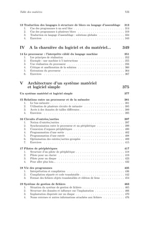 Table des mati`eres VII
13 Traduction des langages `a structure de blocs en langage d’assemblage 313
1. Cas des programmes `a un seul bloc . . . . . . . . . . . . . . . . . . . . . . . . 314
2. Cas des programmes `a plusieurs blocs . . . . . . . . . . . . . . . . . . . . . . 319
3. Traduction en langage d’assemblage : solutions globales . . . . . . . . . . . . 334
4. Exercices . . . . . . . . . . . . . . . . . . . . . . . . . . . . . . . . . . . . . . 343
IV A la charni`ere du logiciel et du mat´eriel... 349
14 Le processeur : l’interpr`ete cˆabl´e du langage machine 351
1. Les principes de r´ealisation . . . . . . . . . . . . . . . . . . . . . . . . . . . . 352
2. Exemple : une machine `a 5 instructions . . . . . . . . . . . . . . . . . . . . . 355
3. Une r´ealisation du processeur . . . . . . . . . . . . . . . . . . . . . . . . . . . 356
4. Critique et am´elioration de la solution . . . . . . . . . . . . . . . . . . . . . . 360
5. Extensions du processeur . . . . . . . . . . . . . . . . . . . . . . . . . . . . . 364
6. Exercices . . . . . . . . . . . . . . . . . . . . . . . . . . . . . . . . . . . . . . 367
V Architecture d’un syst`eme mat´eriel
et logiciel simple 375
Un syst`eme mat´eriel et logiciel simple 377
15 Relations entre un processeur et de la m´emoire 381
1. Le bus m´emoire . . . . . . . . . . . . . . . . . . . . . . . . . . . . . . . . . . . 381
2. Utilisation de plusieurs circuits de m´emoire . . . . . . . . . . . . . . . . . . . 385
3. Acc`es `a des donn´ees de tailles diﬀ´erentes . . . . . . . . . . . . . . . . . . . . . 389
4. Exercices . . . . . . . . . . . . . . . . . . . . . . . . . . . . . . . . . . . . . . 395
16 Circuits d’entr´ees/sorties 397
1. Notion d’entr´ees/sorties . . . . . . . . . . . . . . . . . . . . . . . . . . . . . . 397
2. Synchronisation entre le processeur et un p´eriph´erique . . . . . . . . . . . . . 399
3. Connexion d’organes p´eriph´eriques . . . . . . . . . . . . . . . . . . . . . . . . 400
4. Programmation d’une sortie . . . . . . . . . . . . . . . . . . . . . . . . . . . . 402
5. Programmation d’une entr´ee . . . . . . . . . . . . . . . . . . . . . . . . . . . 408
6. Optimisation des entr´ees/sorties group´ees . . . . . . . . . . . . . . . . . . . . 409
7. Exercices . . . . . . . . . . . . . . . . . . . . . . . . . . . . . . . . . . . . . . 415
17 Pilotes de p´eriph´eriques 417
1. Structure d’un pilote de p´eriph´erique . . . . . . . . . . . . . . . . . . . . . . . 418
2. Pilote pour un clavier . . . . . . . . . . . . . . . . . . . . . . . . . . . . . . . 419
3. Pilote pour un disque . . . . . . . . . . . . . . . . . . . . . . . . . . . . . . . 423
4. Pour aller plus loin... . . . . . . . . . . . . . . . . . . . . . . . . . . . . . . . . 432
18 Vie des programmes 435
1. Interpr´etation et compilation . . . . . . . . . . . . . . . . . . . . . . . . . . . 436
2. Compilation s´epar´ee et code translatable . . . . . . . . . . . . . . . . . . . . . 442
3. Format des ﬁchiers objets translatables et ´edition de liens . . . . . . . . . . . 454
19 Syst`eme de gestion de ﬁchiers 463
1. Situation du syst`eme de gestion de ﬁchiers . . . . . . . . . . . . . . . . . . . . 465
2. Structure des donn´ees et inﬂuence sur l’implantation . . . . . . . . . . . . . . 466
3. Implantation dispers´ee sur un disque . . . . . . . . . . . . . . . . . . . . . . . 470
4. Noms externes et autres informations attach´ees aux ﬁchiers . . . . . . . . . . 476
 