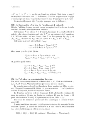 7. Exercices 73
−231
ou U > 231
− 1), on dit que l’addition d´eborde. Mais dans ce cas U
est repr´esentable sur 64 bits (33 suﬃraient). Ecrire un programme en langage
d’assemblage qui donne toujours la somme U dans deux registres %l3, %l2.
On peut ´evidemment faire l’exercice analogue pour la diﬀ´erence.
E3.14 : Description r´ecursive de l’addition de 2 naturels
D´ecrire l’addition de deux naturels comme une op´eration r´ecursive sur la taille
des deux naturels, selon l’indication suivante.
Si le nombre N de bits de A et B vaut 1, la somme de A et B est facile `a
calculer, elle est repr´esentable sur 2 bits. Si N est une puissance de 2 sup´erieure
`a 1, N/2 est entier ; on peut couper A et B en deux parties AfortAfaible et
BfortBfaible, chacune sur N/2 bits ; on a alors A = Afort × 2N/2
+ Afaible.
Calculons un report interm´ediaire rinter :
rinter = 1 si Afaible + Bfaible ≥ 2N/2
rinter = 0 si Afaible + Bfaible < 2N/2
On a alors, pour les poids faibles :
Sfaible = Afaible + Bfaible si rinter = 0
Sfaible = Afaible + Bfaible − 2N/2
si rinter = 1
et, pour les poids forts :
SN = 1 si Afort + Bfort + rinter ≥ 2N/2
SN = 0 si Afort + Bfort + rinter < 2N/2
Sfort = Afort + Bfort + rinter si SN = 0
Sfort = Afort + Bfort + rinter − 2N/2
si SN = 1
E3.15 : Pr´ecision en repr´esentation ﬂottante
Les pi`eces de monnaies courantes en France sont 5, 10, 20 et 50 centimes et 1,
2, 5, 10, 20 Francs. On repr´esente ces pi`eces par un code binaire.
La premi`ere partie du code est l’analogue d’une mantisse de 3 bits m2, m1,
m0. Elle prend les valeurs 001, 010 ou 101 pour repr´esenter 1, 2 ou 5 (centimes,
dizaine de centimes, francs ou dizaine de francs).
La deuxi`eme partie du code est l’exposant de 10 aﬀectant les centimes (00
pour les centimes, 01 pour les dizaine de centimes, 10 pour les Francs et 11
pour les dizaines de Francs). L’exposant est cod´e sur 2 bits e1, e0.
Les codes des diﬀ´erentes pi`eces sont donc donn´es par le tableau de la ﬁ-
gure 3.10.
Il serait possible de compl´eter ce code pour repr´esenter des sommes d’argent
utilisant 2 pi`eces. On a alors des sommes de 3, 4, 6 ou 7 unit´es. On obtiendrait
une table d’addition pour cette repr´esentation :
01001 + 10101 = 11101(20 centimes + 50 centimes = 70 centimes).
 