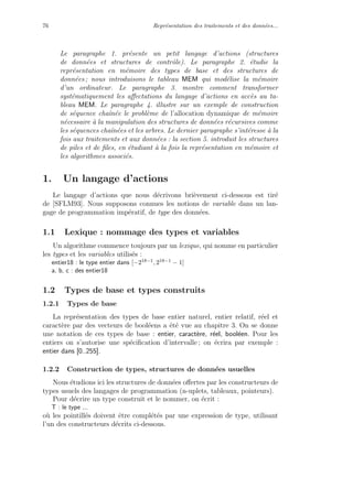 76 Repr´esentation des traitements et des donn´ees...
Le paragraphe 1. pr´esente un petit langage d’actions (structures
de donn´ees et structures de contrˆole). Le paragraphe 2. ´etudie la
repr´esentation en m´emoire des types de base et des structures de
donn´ees ; nous introduisons le tableau MEM qui mod´elise la m´emoire
d’un ordinateur. Le paragraphe 3. montre comment transformer
syst´ematiquement les aﬀectations du langage d’actions en acc`es au ta-
bleau MEM. Le paragraphe 4. illustre sur un exemple de construction
de s´equence chaˆın´ee le probl`eme de l’allocation dynamique de m´emoire
n´ecessaire `a la manipulation des structures de donn´ees r´ecursives comme
les s´equences chaˆın´ees et les arbres. Le dernier paragraphe s’int´eresse `a la
fois aux traitements et aux donn´ees : la section 5. introduit les structures
de piles et de ﬁles, en ´etudiant `a la fois la repr´esentation en m´emoire et
les algorithmes associ´es.
1. Un langage d’actions
Le langage d’actions que nous d´ecrivons bri`evement ci-dessous est tir´e
de [SFLM93]. Nous supposons connues les notions de variable dans un lan-
gage de programmation imp´eratif, de type des donn´ees.
1.1 Lexique : nommage des types et variables
Un algorithme commence toujours par un lexique, qui nomme en particulier
les types et les variables utilis´es :
entier18 : le type entier dans [−218−1, 218−1 − 1]
a, b, c : des entier18
1.2 Types de base et types construits
1.2.1 Types de base
La repr´esentation des types de base entier naturel, entier relatif, r´eel et
caract`ere par des vecteurs de bool´eens a ´et´e vue au chapitre 3. On se donne
une notation de ces types de base : entier, caract`ere, r´eel, bool´een. Pour les
entiers on s’autorise une sp´eciﬁcation d’intervalle ; on ´ecrira par exemple :
entier dans [0..255].
1.2.2 Construction de types, structures de donn´ees usuelles
Nous ´etudions ici les structures de donn´ees oﬀertes par les constructeurs de
types usuels des langages de programmation (n-uplets, tableaux, pointeurs).
Pour d´ecrire un type construit et le nommer, on ´ecrit :
T : le type ...
o`u les pointill´es doivent ˆetre compl´et´es par une expression de type, utilisant
l’un des constructeurs d´ecrits ci-dessous.
 