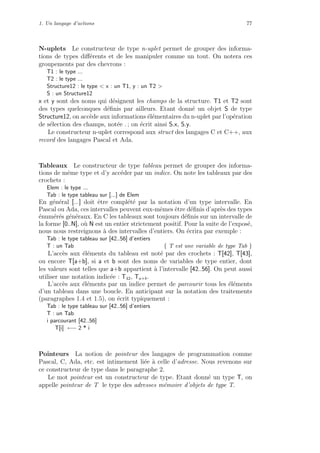 1. Un langage d’actions 77
N-uplets Le constructeur de type n-uplet permet de grouper des informa-
tions de types diﬀ´erents et de les manipuler comme un tout. On notera ces
groupements par des chevrons :
T1 : le type ...
T2 : le type ...
Structure12 : le type < x : un T1, y : un T2 >
S : un Structure12
x et y sont des noms qui d´esignent les champs de la structure. T1 et T2 sont
des types quelconques d´eﬁnis par ailleurs. Etant donn´e un objet S de type
Structure12, on acc`ede aux informations ´el´ementaires du n-uplet par l’op´eration
de s´election des champs, not´ee . ; on ´ecrit ainsi S.x, S.y.
Le constructeur n-uplet correspond aux struct des langages C et C++, aux
record des langages Pascal et Ada.
Tableaux Le constructeur de type tableau permet de grouper des informa-
tions de mˆeme type et d’y acc´eder par un indice. On note les tableaux par des
crochets :
Elem : le type ...
Tab : le type tableau sur [...] de Elem
En g´en´eral [...] doit ˆetre compl´et´e par la notation d’un type intervalle. En
Pascal ou Ada, ces intervalles peuvent eux-mˆemes ˆetre d´eﬁnis d’apr`es des types
´enum´er´es g´en´eraux. En C les tableaux sont toujours d´eﬁnis sur un intervalle de
la forme [0..N], o`u N est un entier strictement positif. Pour la suite de l’expos´e,
nous nous restreignons `a des intervalles d’entiers. On ´ecrira par exemple :
Tab : le type tableau sur [42..56] d’entiers
T : un Tab { T est une variable de type Tab }
L’acc`es aux ´el´ements du tableau est not´e par des crochets : T[42], T[43],
ou encore T[a+b], si a et b sont des noms de variables de type entier, dont
les valeurs sont telles que a+b appartient `a l’intervalle [42..56]. On peut aussi
utiliser une notation indic´ee : T42, Ta+b.
L’acc`es aux ´el´ements par un indice permet de parcourir tous les ´el´ements
d’un tableau dans une boucle. En anticipant sur la notation des traitements
(paragraphes 1.4 et 1.5), on ´ecrit typiquement :
Tab : le type tableau sur [42..56] d’entiers
T : un Tab
i parcourant [42..56]
T[i] ←− 2 * i
Pointeurs La notion de pointeur des langages de programmation comme
Pascal, C, Ada, etc. est intimement li´ee `a celle d’adresse. Nous revenons sur
ce constructeur de type dans le paragraphe 2.
Le mot pointeur est un constructeur de type. Etant donn´e un type T, on
appelle pointeur de T le type des adresses m´emoire d’objets de type T.
 