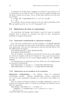 78 Repr´esentation des traitements et des donn´ees...
L’op´eration de d´er´ef´eren¸cage s’applique `a un objet de type pointeur de T
et son r´esultat est un objet de type T. On la note de mani`ere postﬁx´ee par
une ﬂ`eche verticale vers le haut : p↑ est l’objet dont l’adresse est p. On ´ecrit
par exemple :
T : un type ; adT : le type pointeur de T ; t1 : un T ; pt : une adT
t1 ←− pt↑
Les variables de type pointeur peuvent avoir une valeur particuli`ere not´ee
NIL, qui signiﬁe pointeur sur rien (Cf. Paragraphe 2.4.3).
1.3 Op´erateurs de base et expressions
Les expressions du langage sont form´ees `a partir de noms de variables
d´eclar´ees dans le lexique, de constantes des types de base, d’op´erateurs
pr´ed´eﬁnis et d’appels de fonctions.
1.3.1 Expression conditionnelle et op´erateurs bool´eens
Une expression conditionnelle a la forme suivante : si C alors E1 sinon E2,
o`u C est une expression de type bool´een et E1, E2 deux expressions de mˆeme
type, quelconque. Noter que les 2 expressions ci-dessous sont ´equivalentes, bien
que diﬀ´eremment factoris´ees :
(si C1 alors E1 sinon E2) + (si C1 alors E3 sinon E4)
si C1 alors E1+E3 sinon E2+E4
Pour les bool´eens, on consid`ere les op´erateurs de base et, ou, non, ouexcl,
etc. h´erit´es de l’alg`ebre de Boole (Cf. Chapitre 2). On y ajoute les op´erateurs
bool´eens dits s´equentiels (ou non stricts) etpuis, oualors (en Ada : andthen,
orelse).
La s´emantique de ces op´erateurs peut ˆetre d´ecrite par une transformation
en expression conditionnelle :
expr1 etpuis expr2 { est identique `a : } si expr1 alors expr2 sinon faux
expr1 oualors expr2 { est identique `a : } si expr1 alors vrai sinon expr2
1.3.2 Op´erateurs sur les nombres et les caract`eres
Op´erations arithm´etiques : On utilisera toutes les op´erations
arithm´etiques usuelles : addition, multiplication, division, soustraction,
etc., sur les types num´eriques introduits ici, c’est-`a-dire le type entier et le
type r´eel.
Pour les entiers strictement positifs on consid`ere ´egalement le reste et le
quotient de la division enti`ere, en ´evitant les probl`emes de d´eﬁnition dus au
signe des op´erandes :
reste, quotient : deux entiers > 0 −→ un entier > 0
{ reste(a,b) = r et quotient (a,b) = q si et seulement si a = bq + r,
avec 0 ≤ r < b }
L’op´eration reste est souvent appel´ee modulo.
 