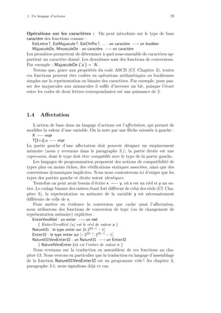 1. Un langage d’actions 79
Op´erations sur les caract`eres : On peut introduire sur le type de base
caract`ere des fonctions comme :
EstLettre ?, EstMajuscule ?, EstChiﬀre ?, ... : un caract`ere −→ un bool´een
MajusculeDe, MinusculeDe : un caract`ere −→ un caract`ere
Les premi`eres permettent de d´eterminer `a quel sous-ensemble de caract`eres ap-
partient un caract`ere donn´e. Les deuxi`emes sont des fonctions de conversions.
Par exemple : MajusculeDe (’a’) = ’A’.
Notons que, grˆace aux propri´et´es du code ASCII (Cf. Chapitre 3), toutes
ces fonctions peuvent ˆetre cod´ees en op´erations arithm´etiques ou bool´eennes
simples sur la repr´esentation en binaire des caract`eres. Par exemple, pour pas-
ser des majuscules aux minuscules il suﬃt d’inverser un bit, puisque l’´ecart
entre les codes de deux lettres correspondantes est une puissance de 2.
1.4 Aﬀectation
L’action de base dans un langage d’actions est l’aﬀectation, qui permet de
modiﬁer la valeur d’une variable. On la note par une ﬂ`eche orient´ee `a gauche :
X ←− expr
T[3+z].u ←− expr
La partie gauche d’une aﬀectation doit pouvoir d´esigner un emplacement
m´emoire (nous y revenons dans le paragraphe 3.) ; la partie droite est une
expression, dont le type doit ˆetre compatible avec le type de la partie gauche.
Les langages de programmation proposent des notions de compatibilit´e de
types plus ou moins riches, des v´eriﬁcations statiques associ´ees, ainsi que des
conversions dynamiques implicites. Nous nous contenterons ici d’exiger que les
types des parties gauche et droite soient identiques.
Toutefois on peut avoir besoin d’´ecrire x ←− y, o`u x est un r´eel et y un en-
tier. Le codage binaire des entiers ´etant fort diﬀ´erent de celui des r´eels (Cf. Cha-
pitre 3), la repr´esentation en m´emoire de la variable y est n´ecessairement
diﬀ´erente de celle de x.
Pour mettre en ´evidence la conversion que cache ainsi l’aﬀectation,
nous utiliserons des fonctions de conversion de type (ou de changement de
repr´esentation m´emoire) explicites :
EntierVersR´eel : un entier −→ un r´eel
{ EntierVersR´eel (a) est le r´eel de valeur a }
Naturel31 : le type entier sur [0, 232−1 − 1]
Entier32 : le type entier sur [−232−1, 232−1 − 1]
Naturel31VersEntier32 : un Naturel31 −→ un Entier32
{ NaturelVersEntier (n) est l’entier de valeur n }
Nous revenons sur la traduction en assembleur de ces fonctions au cha-
pitre 13. Nous verrons en particulier que la traduction en langage d’assemblage
de la fonction Naturel31VersEntier32 est un programme vide ! Au chapitre 3,
paragraphe 3.1, nous signalions d´ej`a ce cas.
 
