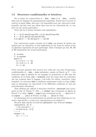 80 Repr´esentation des traitements et des donn´ees...
1.5 Structures conditionnelles et it´eratives
On se donne les constructions si ... alors ... sinon et si ... alors ... usuelles
dans tous les langages de programmation imp´eratifs. Notons que l’on peut ici
omettre la partie sinon, alors que c’est impossible pour une expression condi-
tionnelle, qui doit avoir une valeur dans tous les cas. Autrement dit, ne rien
faire est une action particuli`ere.
Noter que les 3 actions suivantes sont ´equivalentes :
X ←− (si C1 alors E1 sinon E2) + (si C1 alors E3 sinon E4)
X ←− (si C1 alors E1+E3 sinon E2+E4)
si C1 alors X ←− E1+E3 sinon X ←− E2+E4
Une construction moins courante est le selon, qui permet de d´ecrire une
analyse par cas exhaustive et sans duplication de cas, pour les valeurs d’une
ou plusieurs expressions de type quelconque. Dans l’exemple qui suit, A1, A2
et A3 repr´esentent des actions quelconques.
X : un entier
Y : un caract`ere
selon X, Y
X ≥ 0 et Y = ’a’ : A1
X ≥ 0 et Y = ’a’ : A2
X < 0 : A3
Cette structure g´en´erale doit souvent ˆetre cod´ee par une s´erie d’expressions
conditionnelles si ... alors ... sinon enchaˆın´ees, comme en Pascal, en C, ... Les
structures case et switch de ces langages ne permettent en eﬀet que des
conditions de la forme expr = constante, pour des types dont les constantes
ont une notation dans le langage, c’est-`a-dire les entiers, caract`eres, types
´enum´er´es. La structure selon `a conditions quelconques existe en Lisp (cond),
mais sa s´emantique est s´equentielle et les diﬀ´erentes conditions ne sont pas
n´ecessairement exhaustives.
Nous utilisons par ailleurs 3 structures it´eratives : parcourant (qui corres-
pond au for de Pascal, C, Ada, ...), tantque (qui correspond au while de
Pascal, C et Ada), r´ep´eter ... jusqu’`a (qui correspond au do ... while de C,
au repeat ... until de Pascal, au loop ... while de Ada).
La s´emantique de ces constructions est pr´ecis´ee par leur traduction en ma-
chines s´equentielles `a actions (ou organigrammes) au chapitre 5.
On peut d´ej`a ramener la structure parcourant `a une structure tantque :
i parcourant [a .. b] : A
{ Est ´equivalent `a : }
i : un entier sur [a .. b+1]
i ←− a
tantque i ≤ b :
A ; i ←− i + 1
 