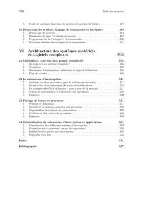 VIII Table des mati`eres
5. Etude de quelques fonctions du syst`eme de gestion de ﬁchiers . . . . . . . . . 477
20 D´emarrage du syst`eme, langage de commandes et interpr`ete 483
1. D´emarrage du syst`eme . . . . . . . . . . . . . . . . . . . . . . . . . . . . . . . 484
2. M´ecanisme de base : le chargeur/lanceur . . . . . . . . . . . . . . . . . . . . . 485
3. Programmation de l’interpr`ete de commandes . . . . . . . . . . . . . . . . . . 495
4. Fonctions ´evolu´ees des interpr`etes de commandes . . . . . . . . . . . . . . . . 501
VI Architecture des syst`emes mat´eriels
et logiciels complexes 503
21 Motivations pour une plus grande complexit´e 505
1. Qu’appelle-t-on syst`eme complexe ? . . . . . . . . . . . . . . . . . . . . . . . . 505
2. Scrutation . . . . . . . . . . . . . . . . . . . . . . . . . . . . . . . . . . . . . . 507
3. M´ecanisme d’interruption : d´eﬁnition et types d’utilisations . . . . . . . . . . 508
4. Plan de la suite . . . . . . . . . . . . . . . . . . . . . . . . . . . . . . . . . . . 510
22 Le m´ecanisme d’interruption 511
1. Architecture d’un processeur pour la multiprogrammation . . . . . . . . . . . 511
2. Introduction d’un m´ecanisme de scrutation ´el´ementaire . . . . . . . . . . . . . 515
3. Un exemple d´etaill´e d’utilisation : mise `a jour de la pendule . . . . . . . . . . 521
4. Notion de concurrence et d’atomicit´e des op´erations . . . . . . . . . . . . . . 528
5. Exercices . . . . . . . . . . . . . . . . . . . . . . . . . . . . . . . . . . . . . . 530
23 Partage de temps et processus 531
1. Principe et d´eﬁnitions . . . . . . . . . . . . . . . . . . . . . . . . . . . . . . . 531
2. Structures de donn´ees associ´ees aux processus . . . . . . . . . . . . . . . . . . 536
3. Organisation du traitant de commutation . . . . . . . . . . . . . . . . . . . . 539
4. Cr´eation et destruction de processus . . . . . . . . . . . . . . . . . . . . . . . 546
5. Exercices . . . . . . . . . . . . . . . . . . . . . . . . . . . . . . . . . . . . . . 550
24 G´en´eralisation du m´ecanisme d’interruption et applications 551
1. Classiﬁcation des diﬀ´erentes sources d’interruption . . . . . . . . . . . . . . . 552
2. Protection entre processus, notion de superviseur . . . . . . . . . . . . . . . . 559
3. Entr´ees/sorties g´er´ees par interruption . . . . . . . . . . . . . . . . . . . . . . 565
4. Pour aller plus loin . . . . . . . . . . . . . . . . . . . . . . . . . . . . . . . . . 570
Index 571
Bibliographie 577
 