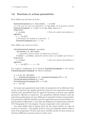 1. Un langage d’actions 81
1.6 Fonctions et actions param´etr´ees
Pour d´eﬁnir une fonction on ´ecrira :
ExpressionCompliqu´ee (a, b : deux entiers) −→ un entier
{ a et b sont les noms des param`etres, de type entier, de la fonction nomm´ee
ExpressionCompliqu´ee. Le r´esultat est de type entier ´egalement }
lexique local :
x : un entier { Pour des calculs interm´ediaires }
algorithme
x ←− (a+b)*2
{ Description du r´esultat de la fonction : }
ExpressionCompliqu´ee (a,b) : x + x*x
Pour d´eﬁnir une action on ´ecrira :
CalculerExpressionCompliqu´ee : une action
(les donn´ees a, b : deux entiers ;
{ param`etres dont la valeur est utilis´ee par l’action }
le r´esultat r : un entier) { param`etre dont la valeur est modiﬁ´ee par l’action }
lexique local :
x : un entier { Pour des calculs interm´ediaires }
algorithme
x ←− (a+b)*2 ; r ←− x + x*x
Un contexte d’utilisation de la fonction ExpressionCompliqu´ee et de l’action
CalculerExpressionCompliqu´ee est d´ecrit ci-dessous :
u, v, w, w1, w2 : des entiers
w ←− ExpressionCompliqu´ee (u, v) + ExpressionCompliqu´ee (2*u, v−1)
CalculerExpressionCompliqu´ee (u, v, w1) ;
CalculerExpressionCompliqu´ee (2*u, v−1, w2) ;
w ←− w1+w2
Les noms qui apparaissent dans la liste de param`etres de la d´eﬁnition d’une
action ou fonction sont appel´es param`etres formels. Les expressions qui appa-
raissent entre parenth`eses dans les appels de fonctions ou actions sont appel´es
param`etres eﬀectifs ou arguments. Les param`etres eﬀectifs donn´ees sont des
expressions quelconques du type d´eﬁni par le param`etre formel correspondant.
Les param`etres eﬀectifs r´esultats sont des expressions qui pourraient ﬁgurer en
partie gauche d’aﬀectation, c’est-`a-dire qui d´esignent un emplacement m´emoire
(Cf. Paragraphe 2.2.1 du chapitre 13 pour comprendre cette contrainte).
Les noms d´eﬁnis dans le lexique local ont une port´ee r´eduite au corps de
l’action ou fonction : cela signiﬁe qu’ils ne sont pas utilisables ailleurs dans le
texte d’un programme. D’autre part deux variables locales de deux actions ou
fonctions diﬀ´erentes peuvent porter le mˆeme nom.
 
