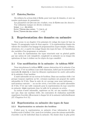 82 Repr´esentation des traitements et des donn´ees...
1.7 Entr´ees/Sorties
On utilisera les actions Lire et Ecrire, pour tout type de donn´ees, et avec un
nombre quelconque de param`etres.
Les param`etres de Lire sont des r´esultats, ceux de Ecrire sont des donn´ees.
Une utilisation typique est d´ecrite ci-dessous :
lexique : x, y : des entiers
Ecrire (”Donnez deux entiers : ”) ; Lire (x, y)
Ecrire (”Somme des deux entiers : ”, x+y)
2. Repr´esentation des donn´ees en m´emoire
Nous avons vu au chapitre 3 les principes de codage des types de base en
binaire. Ce paragraphe traite de deux aspects : 1) la repr´esentation binaire des
valeurs des variables d’un langage de programmation (types simples, tableaux,
structures, etc.), `a partir du codage binaire des types de base ; 2) l’installation
des variables d’un programme en m´emoire.
Les choix de repr´esentation des types structur´es sont en g´en´eral guid´es
par une notion de coˆut (simplicit´e, complexit´e en m´emoire ou en temps) des
op´erations de base `a r´ealiser sur les objets du type consid´er´e.
2.1 Une mod´elisation de la m´emoire : le tableau MEM
Nous introduisons le tableau MEM, comme abstraction de la m´emoire d’un
ordinateur. C’est un tableau `a une seule dimension, indic´e par les naturels d’un
intervalle [0..tmem-1], et dont les ´el´ements repr´esentent les unit´es adressables
de la m´emoire d’une machine.
L’unit´e adressable est un vecteur de bool´eens. Dans une machine r´eelle c’est
presque toujours sup´erieur au bit ; certaines machines ont propos´e des unit´es
adressables de 9 bits. Dans la suite de cet ouvrage nous nous int´eressons —
sauf mention contraire — au cas des octets, c’est-`a-dire aux unit´es adressables
de 8 bits. C’est une taille commode pour la repr´esentation du type caract`ere
en m´emoire. tmem repr´esente donc la taille de la m´emoire en octets.
La notion d’unit´e adressable, sup´erieure au bit, est une mani`ere d’expri-
mer que, dans une machine r´eelle, des contraintes de r´ealisation mat´erielle
empˆechent d’acc´eder eﬃcacement `a chaque bit de la m´emoire individuellement
(Cf. Chapitres 9 et 15).
2.2 Repr´esentation en m´emoire des types de base
2.2.1 Repr´esentation en m´emoire des bool´eens
L’id´eal pour la repr´esentation en m´emoire d’une information de type
bool´een serait d’utiliser 1 bit ; mais il est irr´ealiste, pour des raisons mat´erielles,
d’acc´eder `a un bit individuel dans la m´emoire. On choisit donc la plus petite
 