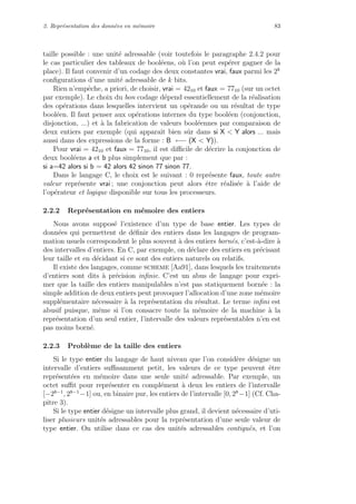 2. Repr´esentation des donn´ees en m´emoire 83
taille possible : une unit´e adressable (voir toutefois le paragraphe 2.4.2 pour
le cas particulier des tableaux de bool´eens, o`u l’on peut esp´erer gagner de la
place). Il faut convenir d’un codage des deux constantes vrai, faux parmi les 2k
conﬁgurations d’une unit´e adressable de k bits.
Rien n’empˆeche, a priori, de choisir, vrai = 4210 et faux = 7710 (sur un octet
par exemple). Le choix du bon codage d´epend essentiellement de la r´ealisation
des op´erations dans lesquelles intervient un op´erande ou un r´esultat de type
bool´een. Il faut penser aux op´erations internes du type bool´een (conjonction,
disjonction, ...) et `a la fabrication de valeurs bool´eennes par comparaison de
deux entiers par exemple (qui apparaˆıt bien sˆur dans si X < Y alors ... mais
aussi dans des expressions de la forme : B ←− (X < Y)).
Pour vrai = 4210 et faux = 7710, il est diﬃcile de d´ecrire la conjonction de
deux bool´eens a et b plus simplement que par :
si a=42 alors si b = 42 alors 42 sinon 77 sinon 77.
Dans le langage C, le choix est le suivant : 0 repr´esente faux, toute autre
valeur repr´esente vrai ; une conjonction peut alors ˆetre r´ealis´ee `a l’aide de
l’op´erateur et logique disponible sur tous les processeurs.
2.2.2 Repr´esentation en m´emoire des entiers
Nous avons suppos´e l’existence d’un type de base entier. Les types de
donn´ees qui permettent de d´eﬁnir des entiers dans les langages de program-
mation usuels correspondent le plus souvent `a des entiers born´es, c’est-`a-dire `a
des intervalles d’entiers. En C, par exemple, on d´eclare des entiers en pr´ecisant
leur taille et en d´ecidant si ce sont des entiers naturels ou relatifs.
Il existe des langages, comme scheme [Aa91], dans lesquels les traitements
d’entiers sont dits `a pr´ecision inﬁnie. C’est un abus de langage pour expri-
mer que la taille des entiers manipulables n’est pas statiquement born´ee : la
simple addition de deux entiers peut provoquer l’allocation d’une zone m´emoire
suppl´ementaire n´ecessaire `a la repr´esentation du r´esultat. Le terme inﬁni est
abusif puisque, mˆeme si l’on consacre toute la m´emoire de la machine `a la
repr´esentation d’un seul entier, l’intervalle des valeurs repr´esentables n’en est
pas moins born´e.
2.2.3 Probl`eme de la taille des entiers
Si le type entier du langage de haut niveau que l’on consid`ere d´esigne un
intervalle d’entiers suﬃsamment petit, les valeurs de ce type peuvent ˆetre
repr´esent´ees en m´emoire dans une seule unit´e adressable. Par exemple, un
octet suﬃt pour repr´esenter en compl´ement `a deux les entiers de l’intervalle
[−28−1
, 28−1
−1] ou, en binaire pur, les entiers de l’intervalle [0, 28
−1] (Cf. Cha-
pitre 3).
Si le type entier d´esigne un intervalle plus grand, il devient n´ecessaire d’uti-
liser plusieurs unit´es adressables pour la repr´esentation d’une seule valeur de
type entier. On utilise dans ce cas des unit´es adressables contigu¨es, et l’on
 