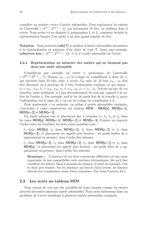 84 Repr´esentation des traitements et des donn´ees...
consid`ere un nombre entier d’unit´es adressables. Pour repr´esenter les entiers
de l’intervalle [−218−1
, 218−1
− 1], qui n´ecessitent 18 bits, on utilisera donc 3
octets. Nous avons vu au chapitre 3, paragraphes 2. et 3., comment ´etendre la
repr´esentation binaire d’un entier `a un plus grand nombre de bits.
Notation Nous noterons taille(T) le nombre d’unit´es adressables n´ecessaires
`a la repr´esentation en m´emoire d’un objet de type T. Ainsi, par exemple,
taille(entier dans [−218−1
, 218−1
− 1]) = 3, si l’unit´e adressable est l’octet.
2.2.4 Repr´esentation en m´emoire des entiers qui ne tiennent pas
dans une unit´e adressable
Consid´erons par exemple un entier x quelconque de l’intervalle
[−232−1
, 232−1
− 1]. Notons x31....x0 le codage en compl´ement `a deux de x,
qui n´ecessite bien 32 bits, donc 4 octets. La suite de 32 bits x31....x0 doit
ˆetre d´ecoup´ee en 4 portions de 8 bits, ´evidemment contigus, ce qui donne :
t4 = x31...x24, t3 = x23...x16, t2 = x15...x8, t1 = x7...x0. Notons qu’une de ces
tranches, prise isol´ement, n’a pas n´ecessairement de sens par rapport `a la va-
leur de l’entier x. Par exemple, seul le bit de poids fort de la tranche t4 porte
l’information sur le signe de x, en cas de codage en compl´ement `a 2.
Pour repr´esenter x en m´emoire, on utilise 4 unit´es adressables contigu¨es,
c’est-`a-dire 4 cases cons´ecutives du tableau MEM : MEM[a], MEM[a+1],
MEM[a+2] et MEM[a+3].
Un choix subsiste sur le placement des 4 tranches t1, t2, t3 et t4 dans
les cases MEM[a], MEM[a+1], MEM[a+2] et MEM[a+3]. Comme on respecte
l’ordre entre les tranches, les deux choix possibles sont :
– t1 dans MEM[a], t2 dans MEM[a+1], t3 dans MEM[a+2] et t4 dans
MEM[a+3] ; ce placement est appel´e petit boutiste : les poids faibles de x
apparaissent en premier, dans l’ordre des adresses.
– t1 dans MEM[a+3], t2 dans MEM[a+2], t3 dans MEM[a+1] et t4 dans
MEM[a] ; ce placement est appel´e gros boutiste : les poids forts de x ap-
paraissent en premier, dans l’ordre des adresses.
Remarque : L’existence de ces deux conventions diﬀ´erentes est une cause
importante de non compatibilit´e entre syst`emes informatiques, d`es qu’il faut
transf´erer des ﬁchiers. Dans le domaine des r´eseaux, il existe un standard, c’est
le choix gros boutiste. Sur les machines qui font le choix inverse, les donn´ees
doivent ˆetre transform´ees avant d’ˆetre transmises. Voir aussi l’exercice E4.1.
2.3 Les acc`es au tableau MEM
Nous venons de voir que des variables de types simples comme les entiers
peuvent n´ecessiter plusieurs unit´es adressables. Nous nous int´eressons donc au
probl`eme de l’acc`es simultan´e `a plusieurs unit´es adressables contigu¨es.
 