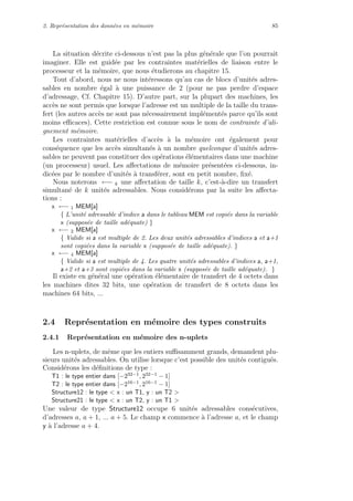 2. Repr´esentation des donn´ees en m´emoire 85
La situation d´ecrite ci-dessous n’est pas la plus g´en´erale que l’on pourrait
imaginer. Elle est guid´ee par les contraintes mat´erielles de liaison entre le
processeur et la m´emoire, que nous ´etudierons au chapitre 15.
Tout d’abord, nous ne nous int´eressons qu’au cas de blocs d’unit´es adres-
sables en nombre ´egal `a une puissance de 2 (pour ne pas perdre d’espace
d’adressage, Cf. Chapitre 15). D’autre part, sur la plupart des machines, les
acc`es ne sont permis que lorsque l’adresse est un multiple de la taille du trans-
fert (les autres acc`es ne sont pas n´ecessairement impl´ement´es parce qu’ils sont
moins eﬃcaces). Cette restriction est connue sous le nom de contrainte d’ali-
gnement m´emoire.
Les contraintes mat´erielles d’acc`es `a la m´emoire ont ´egalement pour
cons´equence que les acc`es simultan´es `a un nombre quelconque d’unit´es adres-
sables ne peuvent pas constituer des op´erations ´el´ementaires dans une machine
(un processeur) usuel. Les aﬀectations de m´emoire pr´esent´ees ci-dessous, in-
dic´ees par le nombre d’unit´es `a transf´erer, sont en petit nombre, ﬁx´e.
Nous noterons ←− k une aﬀectation de taille k, c’est-`a-dire un transfert
simultan´e de k unit´es adressables. Nous consid´erons par la suite les aﬀecta-
tions :
x ←− 1 MEM[a]
{ L’unit´e adressable d’indice a dans le tableau MEM est copi´ee dans la variable
x (suppos´ee de taille ad´equate) }
x ←− 2 MEM[a]
{ Valide si a est multiple de 2. Les deux unit´es adressables d’indices a et a+1
sont copi´ees dans la variable x (suppos´ee de taille ad´equate). }
x ←− 4 MEM[a]
{ Valide si a est multiple de 4. Les quatre unit´es adressables d’indices a, a+1,
a+2 et a+3 sont copi´ees dans la variable x (suppos´ee de taille ad´equate). }
Il existe en g´en´eral une op´eration ´el´ementaire de transfert de 4 octets dans
les machines dites 32 bits, une op´eration de transfert de 8 octets dans les
machines 64 bits, ...
2.4 Repr´esentation en m´emoire des types construits
2.4.1 Repr´esentation en m´emoire des n-uplets
Les n-uplets, de mˆeme que les entiers suﬃsamment grands, demandent plu-
sieurs unit´es adressables. On utilise lorsque c’est possible des unit´es contigu¨es.
Consid´erons les d´eﬁnitions de type :
T1 : le type entier dans [−232−1, 232−1 − 1]
T2 : le type entier dans [−216−1, 216−1 − 1]
Structure12 : le type < x : un T1, y : un T2 >
Structure21 : le type < x : un T2, y : un T1 >
Une valeur de type Structure12 occupe 6 unit´es adressables cons´ecutives,
d’adresses a, a + 1, ... a + 5. Le champ x commence `a l’adresse a, et le champ
y `a l’adresse a + 4.
 