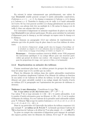 86 Repr´esentation des traitements et des donn´ees...
En suivant le mˆeme raisonnement que pr´ec´edemment, une valeur de
type Structure21 semble pouvoir occuper 6 unit´es adressables cons´ecutives,
d’adresses a, a + 1, ... a + 5. Le champ x commence `a l’adresse a, et le champ
y `a l’adresse a + 2. Toutefois le champ y est de taille 4 si l’unit´e adressable
est l’octet. Si l’on veut pouvoir acc´eder `a ce champ globalement (un seul acc`es
m´emoire), son adresse doit ˆetre un multiple de 4. De mˆeme le champ x est de
taille 2, donc son adresse doit ˆetre paire.
Ces contraintes d’alignement en m´emoire empˆechent de placer un objet de
type Structure21 `a une adresse quelconque. De plus, pour satisfaire la contrainte
d’alignement pour le champ y, on doit m´enager un espace entre le champ x et
le champ y.
Nous donnons au paragraphe 2.4.2 une solution de repr´esentation en
m´emoire qui ´evite de perdre trop de place dans le cas d’un tableau de struc-
tures.
La directive d’alignement .align usuelle dans les langages d’assemblage est
introduite au chapitre 12 et son utilisation dans la traduction des langages de
haut niveau en langage d’assemblage est ´etudi´ee au chapitre 13.
Remarque : Certaines machines (pentium MMX, sparc VIS) proposent
des instructions sp´eciﬁques et un codage eﬃcace pour une structure parti-
culi`ere qui permet de d´ecrire une couleur : elle comporte 4 champs r, g, b, l
pour les proportions de rouge, vert (green) et bleu, et la luminosit´e.
2.4.2 Repr´esentation en m´emoire des tableaux
Comme mentionn´e plus haut, un tableau permet de grouper des informa-
tions de mˆeme type et d’y acc´eder par un indice.
Placer les ´el´ements du tableau dans des unit´es adressables cons´ecutives
permet d’exprimer simplement l’adresse d’un ´el´ement du tableau en fonction
de son indice et de l’adresse de d´ebut du tableau. Le fait que l’adresse d’un
´el´ement soit ainsi calculable conduit `a un codage simple des boucles d’acc`es
au tableau (Cf. le paragraphe sur l’optimisation des parcours de tableaux ci-
dessous).
Tableaux `a une dimension Consid´erons le type Tab :
Tab : le type tableau sur [42..56] d’entiers dans [−232−1, 232−1 − 1]
Une valeur T de ce type n´ecessite 4 × (56 − 42 + 1) unit´es adressables. 4 est
le nombre d’unit´es n´ecessaires pour un ´el´ement, et (56 − 42 + 1) est le nombre
d’´el´ements du tableau. Si a est l’adresse de la premi`ere unit´e adressable utilis´ee
pour T, l’´el´ement T[i] occupe les unit´es d’adresses a+d+0, a+d+1, a+d+2
et a + d + 3, o`u d = (i − 42) × 4.
Dans le cas particulier o`u l’intervalle des indices du tableau commence `a 0,
par exemple T : un tableau sur [0..N-1] de T’, la formule qui donne l’adresse de
T[i] en fonction de l’adresse a de d´ebut de T est plus simple : d = i×taille (T’).
La prise en compte des contraintes d’alignement peut imposer de m´enager
des espaces perdus entre les ´el´ements du tableau. Si le type T’ des ´el´ements
 