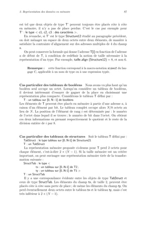 2. Repr´esentation des donn´ees en m´emoire 87
est tel que deux objets de type T’ peuvent toujours ˆetre plac´es cˆote `a cˆote
en m´emoire, il n’y a pas de place perdue. C’est le cas par exemple pour
T’ : le type < c1, c2, c3 : des caract`eres >.
En revanche, si T’ est le type Structure12 ´etudi´e au paragraphe pr´ec´edent,
on doit m´enager un espace de deux octets entre deux ´el´ements, de mani`ere `a
satisfaire la contrainte d’alignement sur des adresses multiples de 4 du champ
x.
On peut conserver la formule qui donne l’adresse T[i] en fonction de l’adresse
a de d´ebut de T, `a condition de red´eﬁnir la notion de taille n´ecessaire `a la
repr´esentation d’un type. Par exemple, taille align (Structure12) = 8, et non 6.
Remarque : cette fonction correspond `a la macro-notation sizeof du lan-
gage C, applicable `a un nom de type ou `a une expression typ´ee.
Cas particulier des tableaux de bool´eens Nous avons vu plus haut qu’un
bool´een seul occupe un octet. Lorsqu’on consid`ere un tableau de bool´eens,
il devient int´eressant d’essayer de gagner de la place en choisissant une
repr´esentation plus compacte. Consid´erons le tableau T d´eﬁni par :
T : un tableau sur [0, N−1] de bool´eens
Les ´el´ements de T peuvent ˆetre plac´es en m´emoire `a partir d’une adresse a, `a
raison d’un ´el´ement par bit. Le tableau complet occupe alors N/8 octets au
lieu de N. La position de l’´el´ement de rang i est d´etermin´ee par : le num´ero
de l’octet dans lequel il se trouve ; le num´ero de bit dans l’octet. On obtient
ces deux informations en prenant respectivement le quotient et le reste de la
division enti`ere de i par 8.
Cas particulier des tableaux de structures Soit le tableau T d´eﬁni par :
TabStruct : le type tableau sur [0..N-1] de Structure21
T : un TabStruct
La repr´esentation m´emoire propos´ee ci-dessus pour T perd 2 octets pour
chaque ´el´ement, c’est-`a-dire 2 × (N − 1). Si la taille m´emoire est un crit`ere
important, on peut envisager une repr´esentation m´emoire tir´ee de la transfor-
mation suivante :
StructTab : le type <
tx : un tableau sur [0..N-1] de T2 ;
ty : un tableau sur [0..N-1] de T1 >
T : un StructTab
Il y a une correspondance ´evidente entre les objets de type TabStruct et
ceux de type StructTab. Les ´el´ements du champ tx, de taille 2, peuvent ˆetre
plac´es cˆote `a cˆote sans perte de place ; de mˆeme les ´el´ements du champ ty. On
perd ´eventuellement deux octets entre le tableau tx et le tableau ty, mais c’est
tr`es inf´erieur `a 2 × (N − 1).
 