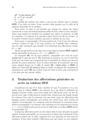 90 Repr´esentation des traitements et des donn´ees...
adT : le type pointeur de T
t1 : un T ; pt : une adT
t1 ←− pt↑
La variable pt contient une valeur a qui est une adresse dans le tableau
MEM. C’est donc un entier, d’une certaine taille major´ee par la taille de la
m´emoire disponible de la machine.
Nous avons vu dans ce qui pr´ec`ede que, lorsque les valeurs des objets
(structur´es ou non) n´ecessitent plusieurs unit´es d’acc`es, celles-ci sont contigu¨es.
Ainsi, pour rep´erer de mani`ere non ambigu¨e une valeur en m´emoire, il suﬃt
de connaˆıtre : 1) l’adresse de la premi`ere unit´e d’acc`es o`u elle est stock´ee ; 2)
le nombre d’unit´es d’acc`es utilis´ees, qui peut se d´eduire de son type.
Nous avons vu (paragraphe 1.2.2) que pointeur de T est le type des adresses
m´emoire d’objets de type T. Le type pointeur de T sp´eciﬁe donc l’informa-
tion de taille, n´ecessaire par exemple `a la traduction des aﬀectations comme
t1 ←− pt↑.
On dit que pt pointe sur un objet qui occupe dans le tableau MEM, taille(T)
unit´es adressables d’adresses a + 0, ... a + taille(T) − 1.
La constante NIL est de type pointeur, compatible avec tous les types
pointeur de T, quel que soit T. Elle repr´esente le pointeur sur rien, et doit ˆetre
cod´ee par une valeur qui n’appartient pas `a l’ensemble de valeurs que peuvent
prendre les autres pointeurs. Avec la vision abstraite de la m´emoire que nous
avons adopt´ee jusque l`a, il suﬃt de choisir NIL : l’entier tmem, si MEM est
d´eﬁni sur l’intervalle [0..tmem-1]. Dans la r´ealit´e, la plupart des compilateurs
choisissent de coder NIL par l’entier 0 qui est facile `a tester (par convention 0
n’est alors pas une adresse valide).
3. Traduction des aﬀectations g´en´erales en
acc`es au tableau MEM
Consid´erons un type T et deux variables de type T nomm´ees x et y, ins-
tall´ees dans le tableau MEM `a des adresses ax et ay. Dans la d´eﬁnition du
langage d’actions utilis´e, nous avons exig´e que l’aﬀectation porte sur des ob-
jets de mˆeme type. L’aﬀectation se traduit donc toujours par une simple recopie
du contenu d’une zone de m´emoire vers une autre (pour les aﬀectations des
langages moins contraignants, qui cachent des conversions, nous verrons au
chapitre 13, paragraphe 1.2, comment coder les fonctions de conversion intro-
duites au paragraphe 1.4 ci-dessus). On s’int´eresse ici `a la traduction de l’action
x ←− y en n’utilisant plus que les acc`es de taille ﬁx´ee au tableau MEM d´ecrits
au paragraphe 2.3.
Lorsqu’une aﬀectation porte sur des objets dont le type n´ecessite un grand
nombre d’unit´es adressables, on ne peut pas la traduire par l’utilisation d’une
aﬀectation indic´ee par la taille, suppos´ee ˆetre une op´eration de base dans les
machines. Il faut alors traduire l’aﬀectation par une boucle ou une s´equence
 