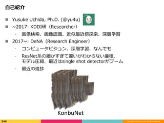 Copyright	©	DeNA	Co.,Ltd.	All	Rights	Reserved.	
⾃⼰紹介
!  Yusuke Uchida, Ph.D. (@yu4u)
!  ~2017: KDDI研（Researcher）
⁃  画像検索、画像認識、近似最近傍探索、深層学習
!  2017~: DeNA（Research Engineer）
⁃  コンピュータビジョン、深層学習、なんでも
⁃  ResNet系の細かすぎて違いがわからない亜種、
モデル圧縮、最近はsingle shot detectorがブーム
⁃  最近の進捗
KonbuNet
 