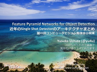 Copyright	©	DeNA	Co.,Ltd.	All	Rights	Reserved.	
Feature	Pyramid	Networks	for	Object	Detec8on		
近年のSingle	Shot	Detectorのアーキテクチャまとめ	
第41回コンピュータビジョン勉強会＠関東	
	
Yusuke	Uchida	(@yu4u)	
⾏けなかったので画像で	
気分だけ盛り上げております
1	
Photo	by	(c)Tomo.Yun	
hBp://www.yunphoto.net
 