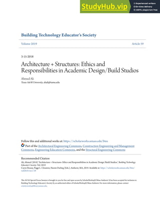 Building Technology Educator's Society
Volume 2019 Article 59
3-15-2018
Architecture + Structures: Ethics and
Responsibilities in Academic Design/Build Studios
Ahmed Ali
Texas A&M University, ahali@tamu.edu
Follow this and additional works at: https://scholarworks.umass.edu/btes
Part of the Architectural Engineering Commons, Construction Engineering and Management
Commons, Engineering Education Commons, and the Structural Engineering Commons
This ACSA Special Focus Session is brought to you for free and open access by ScholarWorks@UMass Amherst. It has been accepted for inclusion in
Building Technology Educator's Society by an authorized editor of ScholarWorks@UMass Amherst. For more information, please contact
scholarworks@library.umass.edu.
Recommended Citation
Ali, Ahmed (2018) "Architecture + Structures: Ethics and Responsibilities in Academic Design/Build Studios," Building Technology
Educator's Society: Vol. 2019
Caryn Brause, Peggi L. Clouston, Naomi Darling (Eds.), Amherst, MA, 2019. Available at: https://scholarworks.umass.edu/btes/
vol2019/iss1/59
 