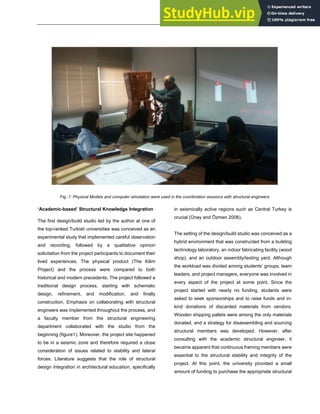 ARCHITECTURE + STRUCTURES
Fig. 1: Physical Models and computer simulation were used in the coordination sessions with structural engineers
‘Academic-based’ Structural Knowledge Integration
The first design/build studio led by the author at one of
the top-ranked Turkish universities was conceived as an
experimental study that implemented careful observation
and recording, followed by a qualitative opinion
solicitation from the project participants to document their
lived experiences. The physical product (The Kilim
Project) and the process were compared to both
historical and modern precedents. The project followed a
traditional design process, starting with schematic
design, refinement, and modification, and finally
construction. Emphasis on collaborating with structural
engineers was implemented throughout the process, and
a faculty member from the structural engineering
department collaborated with the studio from the
beginning (figure1). Moreover, the project site happened
to be in a seismic zone and therefore required a close
consideration of issues related to stability and lateral
forces. Literature suggests that the role of structural
design integration in architectural education, specifically
in seismically active regions such as Central Turkey is
crucial (Ünay and Özmen 2006).
The setting of the design/build studio was conceived as a
hybrid environment that was constructed from a building
technology laboratory, an indoor fabricating facility (wood
shop), and an outdoor assembly/testing yard. Although
the workload was divided among students’ groups, team
leaders, and project managers, everyone was involved in
every aspect of the project at some point. Since the
project started with nearly no funding, students were
asked to seek sponsorships and to raise funds and in-
kind donations of discarded materials from vendors.
Wooden shipping pallets were among the only materials
donated, and a strategy for disassembling and sourcing
structural members was developed. However, after
consulting with the academic structural engineer, it
became apparent that continuous framing members were
essential to the structural stability and integrity of the
project. At this point, the university provided a small
amount of funding to purchase the appropriate structural
 