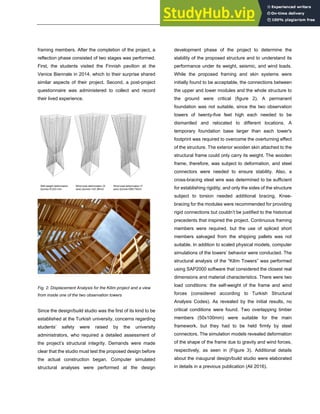 ARCHITECTURE + STRUCTURES
framing members. After the completion of the project, a
reflection phase consisted of two stages was performed.
First, the students visited the Finnish pavilion at the
Venice Biennale in 2014, which to their surprise shared
similar aspects of their project. Second, a post-project
questionnaire was administered to collect and record
their lived experience.
Self-weight deformation
Δzmax=0.023 mm
Wind load deformation (X
axis) Δxmax=142.38mm
Wind load deformation (Y
axis) Δzmax=089.79mm
Fig. 2: Displacement Analysis for the Kilim project and a view
from inside one of the two observation towers
Since the design/build studio was the first of its kind to be
established at the Turkish university, concerns regarding
students’ safety were raised by the university
administrators, who required a detailed assessment of
the project’s structural integrity. Demands were made
clear that the studio must test the proposed design before
the actual construction began. Computer simulated
structural analyses were performed at the design
development phase of the project to determine the
stability of the proposed structure and to understand its
performance under its weight, seismic, and wind loads.
While the proposed framing and skin systems were
initially found to be acceptable, the connections between
the upper and lower modules and the whole structure to
the ground were critical (figure 2). A permanent
foundation was not suitable, since the two observation
towers of twenty-five feet high each needed to be
dismantled and relocated to different locations. A
temporary foundation base larger than each tower's
footprint was required to overcome the overturning effect
of the structure. The exterior wooden skin attached to the
structural frame could only carry its weight. The wooden
frame, therefore, was subject to deformation, and steel
connectors were needed to ensure stability. Also, a
cross-bracing steel wire was determined to be sufficient
for establishing rigidity, and only the sides of the structure
subject to torsion needed additional bracing. Knee-
bracing for the modules were recommended for providing
rigid connections but couldn’t be justified to the historical
precedents that inspired the project. Continuous framing
members were required, but the use of spliced short
members salvaged from the shipping pallets was not
suitable. In addition to scaled physical models, computer
simulations of the towers’ behavior were conducted. The
structural analysis of the “Kilim Towers” was performed
using SAP2000 software that considered the closest real
dimensions and material characteristics. There were two
load conditions: the self-weight of the frame and wind
forces (considered according to Turkish Structural
Analysis Codes). As revealed by the initial results, no
critical conditions were found. Two overlapping timber
members (50x100mm) were suitable for the main
framework, but they had to be held firmly by steel
connectors. The simulation models revealed deformation
of the shape of the frame due to gravity and wind forces,
respectively, as seen in (Figure 3). Additional details
about the inaugural design/build studio were elaborated
in details in a previous publication (Ali 2016).
 