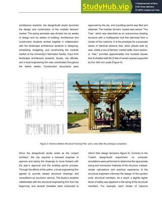 ARCHITECTURE + STRUCTURES
architecture students, the design/build studio launched
the design and construction of the modular farmers’
market. The spring semester was divided into six weeks
of design and six weeks of building. Architecture and
construction students worked together in collaboration
with the landscape architecture students in designing,
scheduling, budgeting, and constructing the modular
market at the University’s fabrication facility. Input from
landscape architecture students, faculty, city officials,
and a local engineering firm was coordinated throughout
the twelve weeks. Construction documents were
approved by the city, and a building permit was filed and
obtained. The modular farmers’ market was named “The
Tree,” which was described as an autonomous shading
structure with a multilayered roof that stemmed from a
cluster of four columns. It is the prototype for a proposed
series of identical sections that, when placed side by
side, create a row of farmers’ market stalls. Each section,
or “tree,” provides approximately one hundred square
foot of shaded stall (8x12 feet of vendor space) supported
by four 6x6 inch posts (Figure 4).
Figure 2: Farmers Market Structural Framing Plan, and a view after the prototype completion
Since the design/build studio acted as the ‘project
architect,' the city required a licensed engineer to
approve and stamp the drawings to move forward with
the plan’s approval and the building permit process.
Through the efforts of the author, a local engineering firm
agreed to provide sealed structural drawings and
consultation as ‘pro-bono’ service. The studio’s students
collaborated with the structural engineering firm from the
beginning, and several charettes were conducted to
inform their design decisions (figure 5). Contrary to the
Turkish design/build experiment, no computer
simulations were performed to determine the appropriate
sizing and connection methods of the structure. Instead,
simple calculations and practical experience of the
structural engineers informed the design of the pavilion
units’ structural members. As a result, a slightly higher
factor of safety was apparent in the sizing of the structural
members. For example, each cluster of columns
 