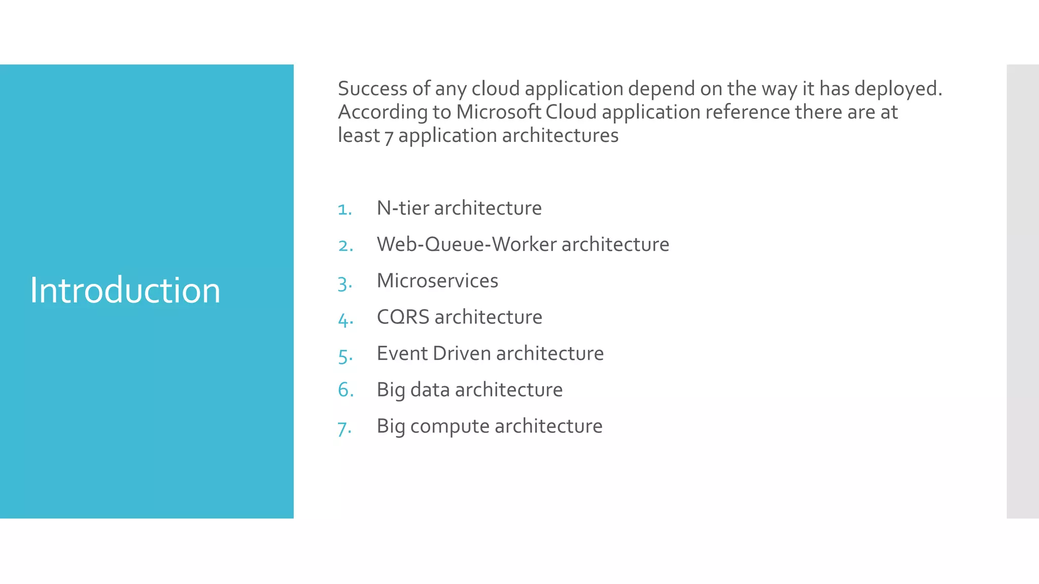 Introduction
Success of any cloud application depend on the way it has deployed.
According to MicrosoftCloud application reference there are at
least 7 application architectures
1. N-tier architecture
2. Web-Queue-Worker architecture
3. Microservices
4. CQRS architecture
5. Event Driven architecture
6. Big data architecture
7. Big compute architecture
 