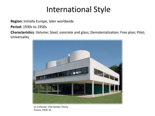 International Style
Region: Initially Europe, later worldwide
Period: 1930s to 1950s
Characteristics: Volume; Steel, concrete and glass; Dematerialization; Free plan; Pilot;
Universality
Le Corbusier, Villa Savoye, Poissy,
France, 1928–31
 