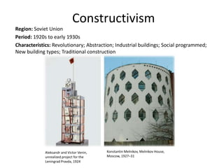 Constructivism
Region: Soviet Union
Period: 1920s to early 1930s
Characteristics: Revolutionary; Abstraction; Industrial buildings; Social programmed;
New building types; Traditional construction
Aleksandr and Victor Venin,
unrealized project for the
Leningrad Pravda, 1924
Konstantin Melnikov, Melnikov House,
Moscow, 1927–31
 