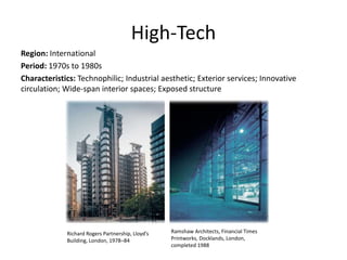 High-Tech
Region: International
Period: 1970s to 1980s
Characteristics: Technophilic; Industrial aesthetic; Exterior services; Innovative
circulation; Wide-span interior spaces; Exposed structure
Richard Rogers Partnership, Lloyd’s
Building, London, 1978–84
Ramshaw Architects, Financial Times
Printworks, Docklands, London,
completed 1988
 